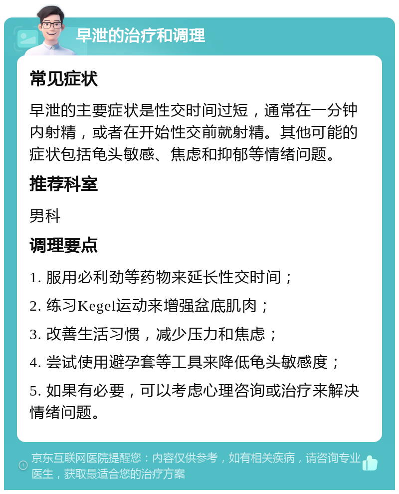 早泄的治疗和调理 常见症状 早泄的主要症状是性交时间过短，通常在一分钟内射精，或者在开始性交前就射精。其他可能的症状包括龟头敏感、焦虑和抑郁等情绪问题。 推荐科室 男科 调理要点 1. 服用必利劲等药物来延长性交时间； 2. 练习Kegel运动来增强盆底肌肉； 3. 改善生活习惯，减少压力和焦虑； 4. 尝试使用避孕套等工具来降低龟头敏感度； 5. 如果有必要，可以考虑心理咨询或治疗来解决情绪问题。