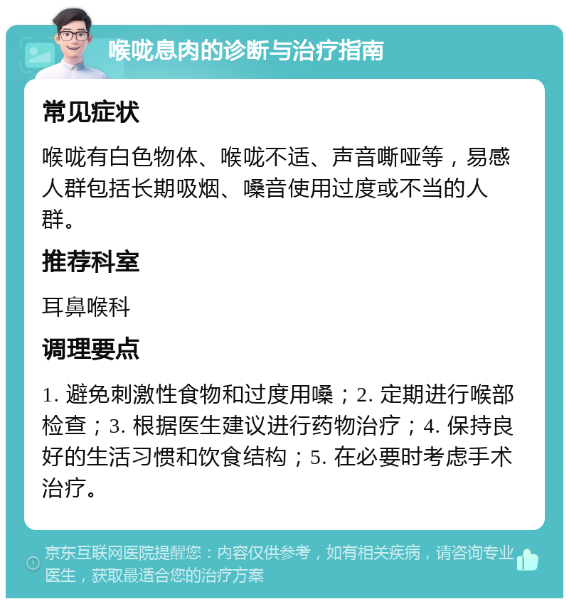 喉咙息肉的诊断与治疗指南 常见症状 喉咙有白色物体、喉咙不适、声音嘶哑等，易感人群包括长期吸烟、嗓音使用过度或不当的人群。 推荐科室 耳鼻喉科 调理要点 1. 避免刺激性食物和过度用嗓；2. 定期进行喉部检查；3. 根据医生建议进行药物治疗；4. 保持良好的生活习惯和饮食结构；5. 在必要时考虑手术治疗。