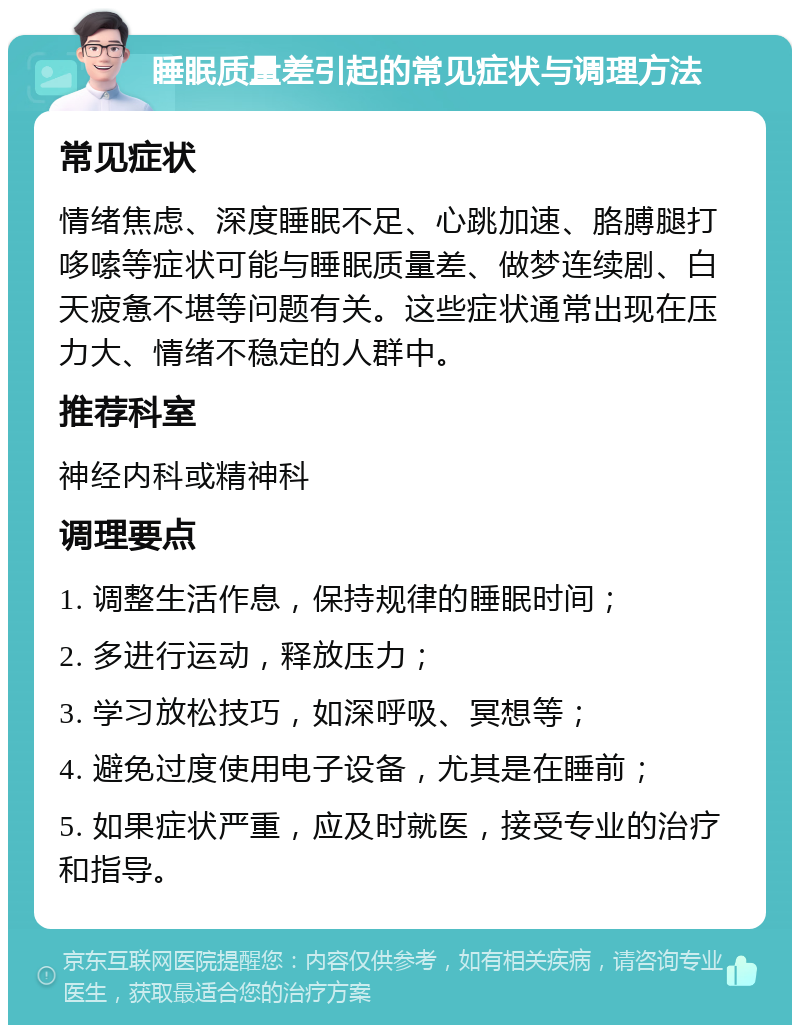 睡眠质量差引起的常见症状与调理方法 常见症状 情绪焦虑、深度睡眠不足、心跳加速、胳膊腿打哆嗦等症状可能与睡眠质量差、做梦连续剧、白天疲惫不堪等问题有关。这些症状通常出现在压力大、情绪不稳定的人群中。 推荐科室 神经内科或精神科 调理要点 1. 调整生活作息，保持规律的睡眠时间； 2. 多进行运动，释放压力； 3. 学习放松技巧，如深呼吸、冥想等； 4. 避免过度使用电子设备，尤其是在睡前； 5. 如果症状严重，应及时就医，接受专业的治疗和指导。