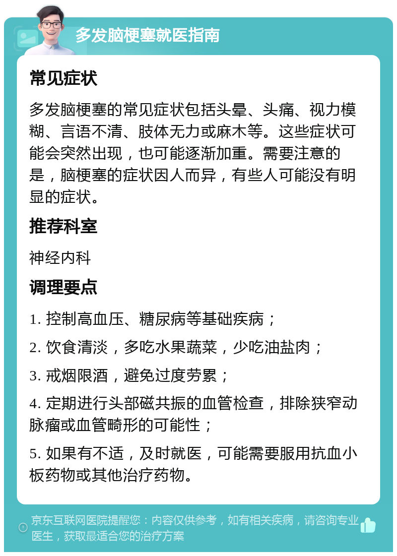 多发脑梗塞就医指南 常见症状 多发脑梗塞的常见症状包括头晕、头痛、视力模糊、言语不清、肢体无力或麻木等。这些症状可能会突然出现，也可能逐渐加重。需要注意的是，脑梗塞的症状因人而异，有些人可能没有明显的症状。 推荐科室 神经内科 调理要点 1. 控制高血压、糖尿病等基础疾病； 2. 饮食清淡，多吃水果蔬菜，少吃油盐肉； 3. 戒烟限酒，避免过度劳累； 4. 定期进行头部磁共振的血管检查，排除狭窄动脉瘤或血管畸形的可能性； 5. 如果有不适，及时就医，可能需要服用抗血小板药物或其他治疗药物。