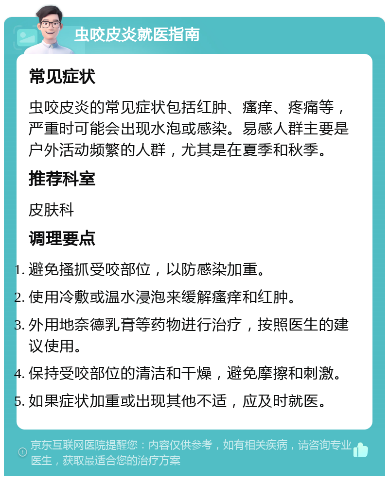 虫咬皮炎就医指南 常见症状 虫咬皮炎的常见症状包括红肿、瘙痒、疼痛等，严重时可能会出现水泡或感染。易感人群主要是户外活动频繁的人群，尤其是在夏季和秋季。 推荐科室 皮肤科 调理要点 避免搔抓受咬部位，以防感染加重。 使用冷敷或温水浸泡来缓解瘙痒和红肿。 外用地奈德乳膏等药物进行治疗，按照医生的建议使用。 保持受咬部位的清洁和干燥，避免摩擦和刺激。 如果症状加重或出现其他不适，应及时就医。