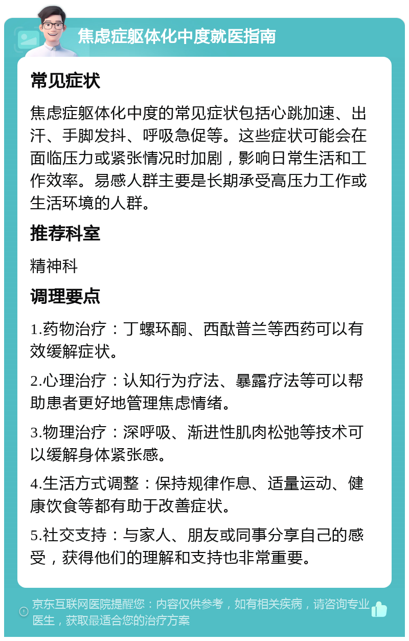 焦虑症躯体化中度就医指南 常见症状 焦虑症躯体化中度的常见症状包括心跳加速、出汗、手脚发抖、呼吸急促等。这些症状可能会在面临压力或紧张情况时加剧，影响日常生活和工作效率。易感人群主要是长期承受高压力工作或生活环境的人群。 推荐科室 精神科 调理要点 1.药物治疗：丁螺环酮、西酞普兰等西药可以有效缓解症状。 2.心理治疗：认知行为疗法、暴露疗法等可以帮助患者更好地管理焦虑情绪。 3.物理治疗：深呼吸、渐进性肌肉松弛等技术可以缓解身体紧张感。 4.生活方式调整：保持规律作息、适量运动、健康饮食等都有助于改善症状。 5.社交支持：与家人、朋友或同事分享自己的感受，获得他们的理解和支持也非常重要。