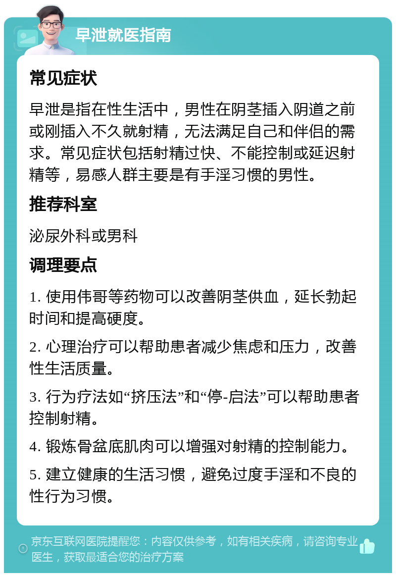 早泄就医指南 常见症状 早泄是指在性生活中，男性在阴茎插入阴道之前或刚插入不久就射精，无法满足自己和伴侣的需求。常见症状包括射精过快、不能控制或延迟射精等，易感人群主要是有手淫习惯的男性。 推荐科室 泌尿外科或男科 调理要点 1. 使用伟哥等药物可以改善阴茎供血，延长勃起时间和提高硬度。 2. 心理治疗可以帮助患者减少焦虑和压力，改善性生活质量。 3. 行为疗法如“挤压法”和“停-启法”可以帮助患者控制射精。 4. 锻炼骨盆底肌肉可以增强对射精的控制能力。 5. 建立健康的生活习惯，避免过度手淫和不良的性行为习惯。