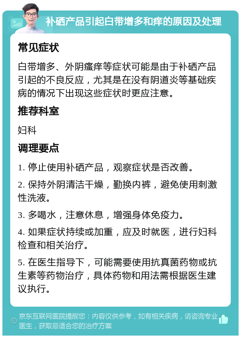 补硒产品引起白带增多和痒的原因及处理 常见症状 白带增多、外阴瘙痒等症状可能是由于补硒产品引起的不良反应，尤其是在没有阴道炎等基础疾病的情况下出现这些症状时更应注意。 推荐科室 妇科 调理要点 1. 停止使用补硒产品，观察症状是否改善。 2. 保持外阴清洁干燥，勤换内裤，避免使用刺激性洗液。 3. 多喝水，注意休息，增强身体免疫力。 4. 如果症状持续或加重，应及时就医，进行妇科检查和相关治疗。 5. 在医生指导下，可能需要使用抗真菌药物或抗生素等药物治疗，具体药物和用法需根据医生建议执行。