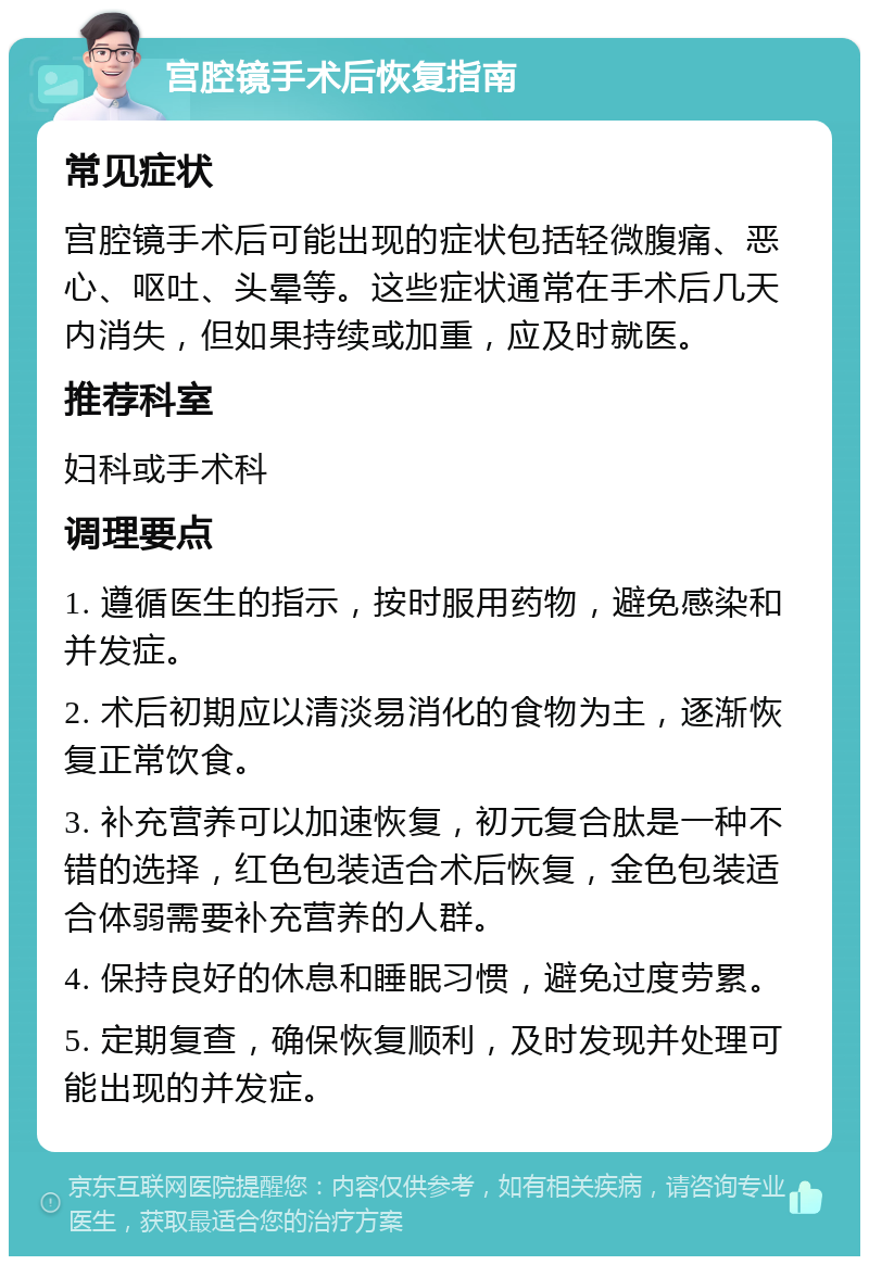 宫腔镜手术后恢复指南 常见症状 宫腔镜手术后可能出现的症状包括轻微腹痛、恶心、呕吐、头晕等。这些症状通常在手术后几天内消失，但如果持续或加重，应及时就医。 推荐科室 妇科或手术科 调理要点 1. 遵循医生的指示，按时服用药物，避免感染和并发症。 2. 术后初期应以清淡易消化的食物为主，逐渐恢复正常饮食。 3. 补充营养可以加速恢复，初元复合肽是一种不错的选择，红色包装适合术后恢复，金色包装适合体弱需要补充营养的人群。 4. 保持良好的休息和睡眠习惯，避免过度劳累。 5. 定期复查，确保恢复顺利，及时发现并处理可能出现的并发症。