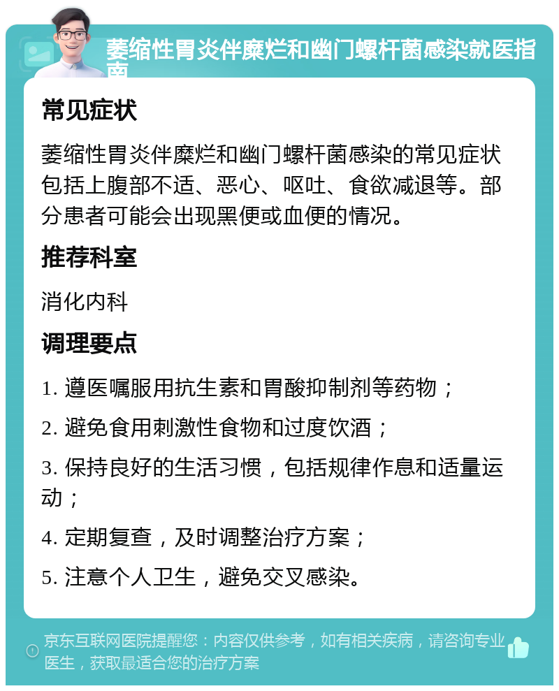 萎缩性胃炎伴糜烂和幽门螺杆菌感染就医指南 常见症状 萎缩性胃炎伴糜烂和幽门螺杆菌感染的常见症状包括上腹部不适、恶心、呕吐、食欲减退等。部分患者可能会出现黑便或血便的情况。 推荐科室 消化内科 调理要点 1. 遵医嘱服用抗生素和胃酸抑制剂等药物； 2. 避免食用刺激性食物和过度饮酒； 3. 保持良好的生活习惯，包括规律作息和适量运动； 4. 定期复查，及时调整治疗方案； 5. 注意个人卫生，避免交叉感染。