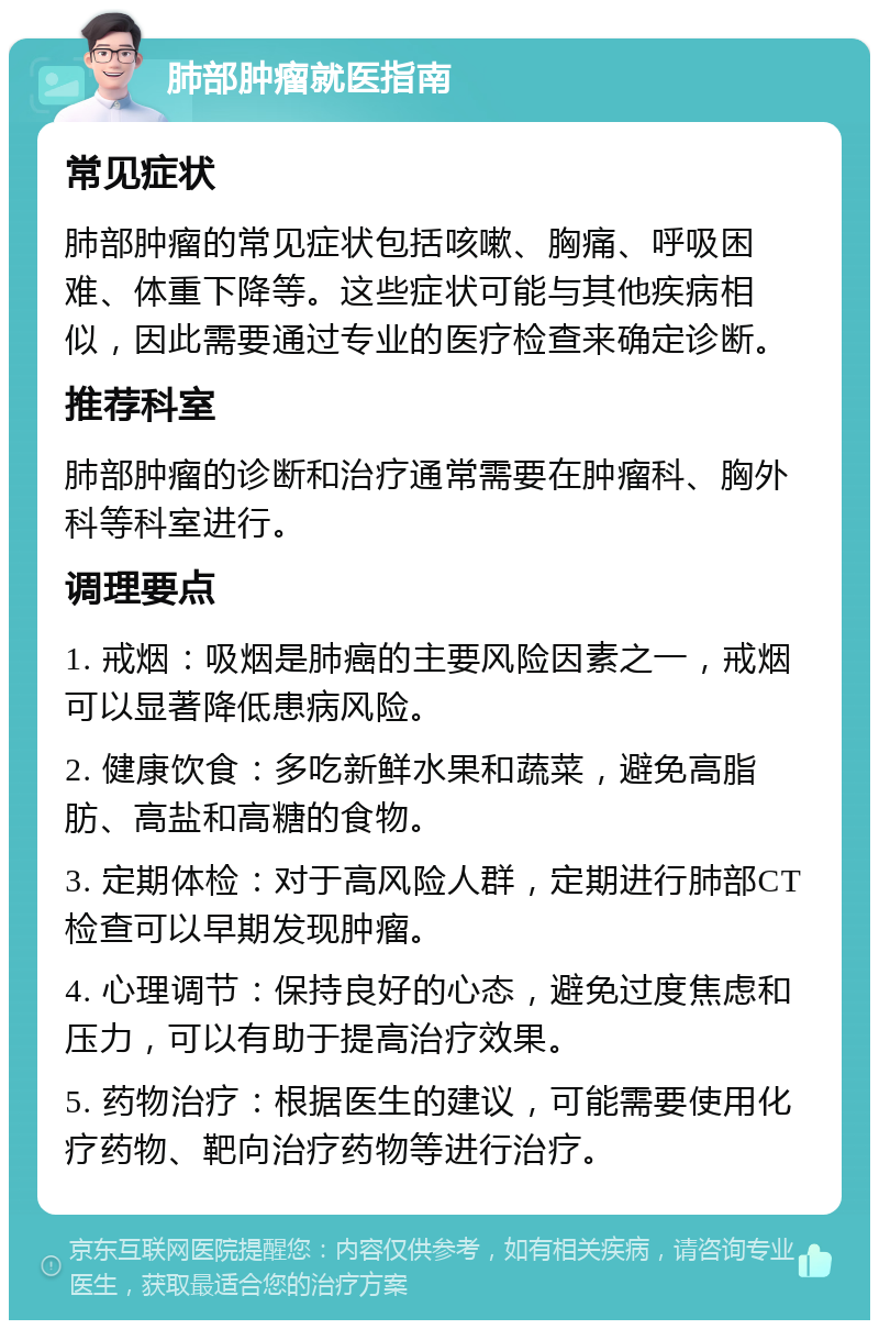 肺部肿瘤就医指南 常见症状 肺部肿瘤的常见症状包括咳嗽、胸痛、呼吸困难、体重下降等。这些症状可能与其他疾病相似，因此需要通过专业的医疗检查来确定诊断。 推荐科室 肺部肿瘤的诊断和治疗通常需要在肿瘤科、胸外科等科室进行。 调理要点 1. 戒烟：吸烟是肺癌的主要风险因素之一，戒烟可以显著降低患病风险。 2. 健康饮食：多吃新鲜水果和蔬菜，避免高脂肪、高盐和高糖的食物。 3. 定期体检：对于高风险人群，定期进行肺部CT检查可以早期发现肿瘤。 4. 心理调节：保持良好的心态，避免过度焦虑和压力，可以有助于提高治疗效果。 5. 药物治疗：根据医生的建议，可能需要使用化疗药物、靶向治疗药物等进行治疗。