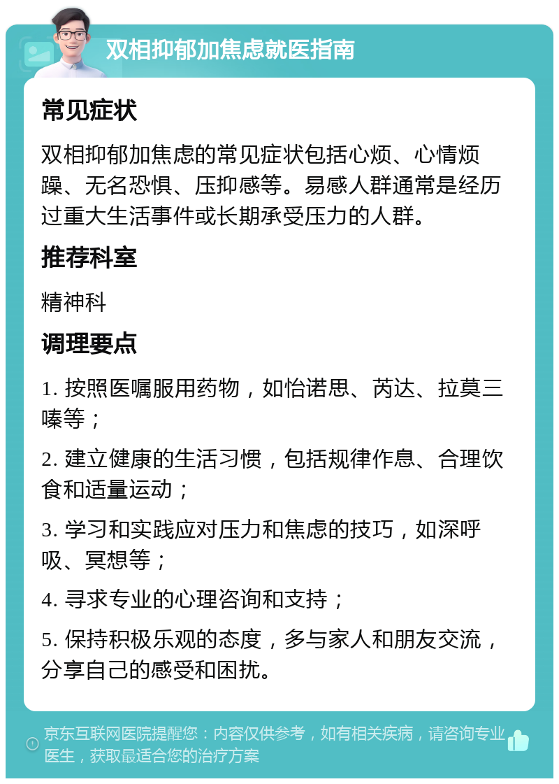 双相抑郁加焦虑就医指南 常见症状 双相抑郁加焦虑的常见症状包括心烦、心情烦躁、无名恐惧、压抑感等。易感人群通常是经历过重大生活事件或长期承受压力的人群。 推荐科室 精神科 调理要点 1. 按照医嘱服用药物，如怡诺思、芮达、拉莫三嗪等； 2. 建立健康的生活习惯，包括规律作息、合理饮食和适量运动； 3. 学习和实践应对压力和焦虑的技巧，如深呼吸、冥想等； 4. 寻求专业的心理咨询和支持； 5. 保持积极乐观的态度，多与家人和朋友交流，分享自己的感受和困扰。