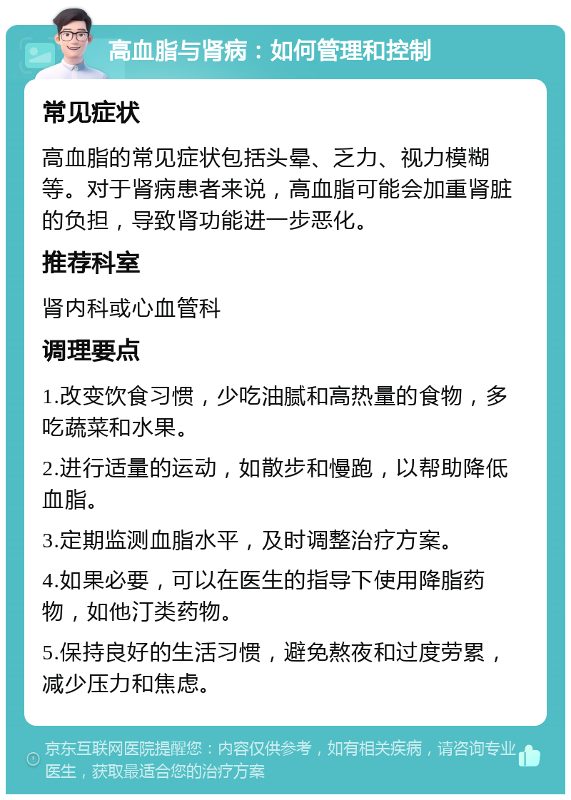 高血脂与肾病：如何管理和控制 常见症状 高血脂的常见症状包括头晕、乏力、视力模糊等。对于肾病患者来说，高血脂可能会加重肾脏的负担，导致肾功能进一步恶化。 推荐科室 肾内科或心血管科 调理要点 1.改变饮食习惯，少吃油腻和高热量的食物，多吃蔬菜和水果。 2.进行适量的运动，如散步和慢跑，以帮助降低血脂。 3.定期监测血脂水平，及时调整治疗方案。 4.如果必要，可以在医生的指导下使用降脂药物，如他汀类药物。 5.保持良好的生活习惯，避免熬夜和过度劳累，减少压力和焦虑。