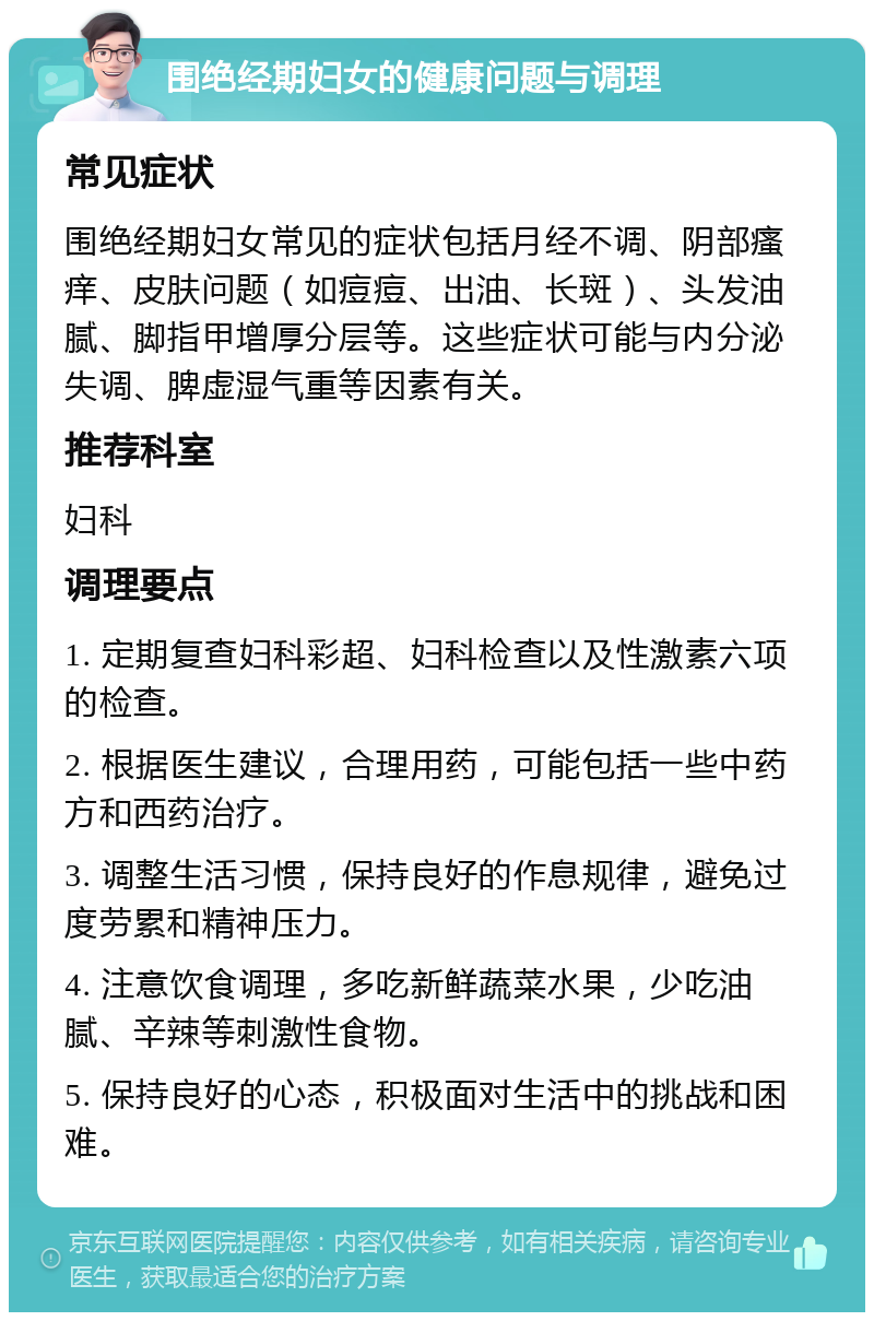 围绝经期妇女的健康问题与调理 常见症状 围绝经期妇女常见的症状包括月经不调、阴部瘙痒、皮肤问题（如痘痘、出油、长斑）、头发油腻、脚指甲增厚分层等。这些症状可能与内分泌失调、脾虚湿气重等因素有关。 推荐科室 妇科 调理要点 1. 定期复查妇科彩超、妇科检查以及性激素六项的检查。 2. 根据医生建议，合理用药，可能包括一些中药方和西药治疗。 3. 调整生活习惯，保持良好的作息规律，避免过度劳累和精神压力。 4. 注意饮食调理，多吃新鲜蔬菜水果，少吃油腻、辛辣等刺激性食物。 5. 保持良好的心态，积极面对生活中的挑战和困难。