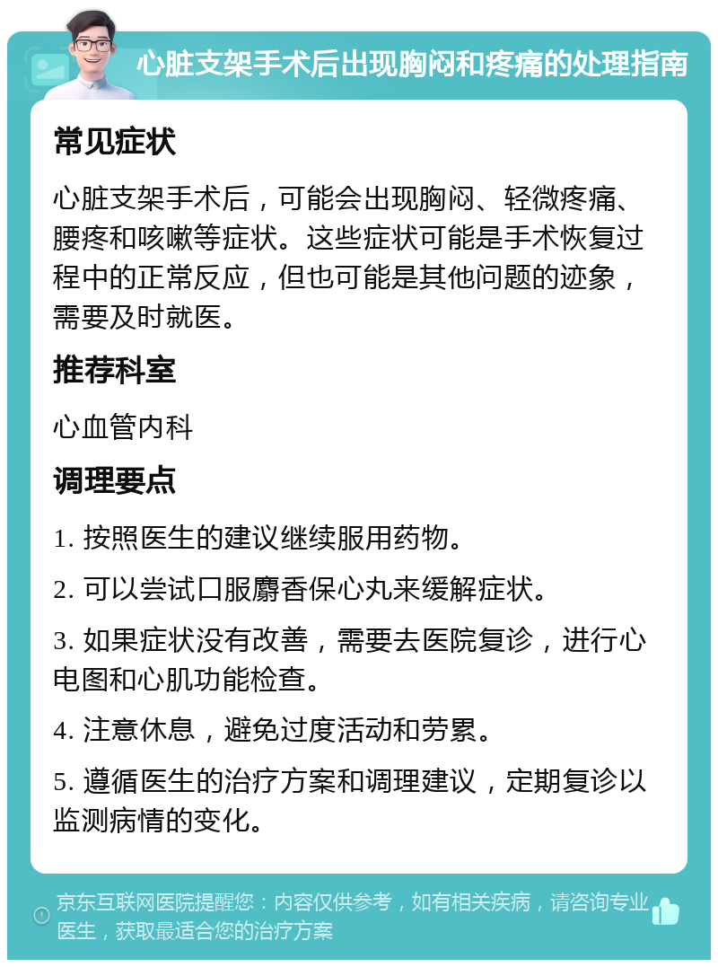 心脏支架手术后出现胸闷和疼痛的处理指南 常见症状 心脏支架手术后，可能会出现胸闷、轻微疼痛、腰疼和咳嗽等症状。这些症状可能是手术恢复过程中的正常反应，但也可能是其他问题的迹象，需要及时就医。 推荐科室 心血管内科 调理要点 1. 按照医生的建议继续服用药物。 2. 可以尝试口服麝香保心丸来缓解症状。 3. 如果症状没有改善，需要去医院复诊，进行心电图和心肌功能检查。 4. 注意休息，避免过度活动和劳累。 5. 遵循医生的治疗方案和调理建议，定期复诊以监测病情的变化。