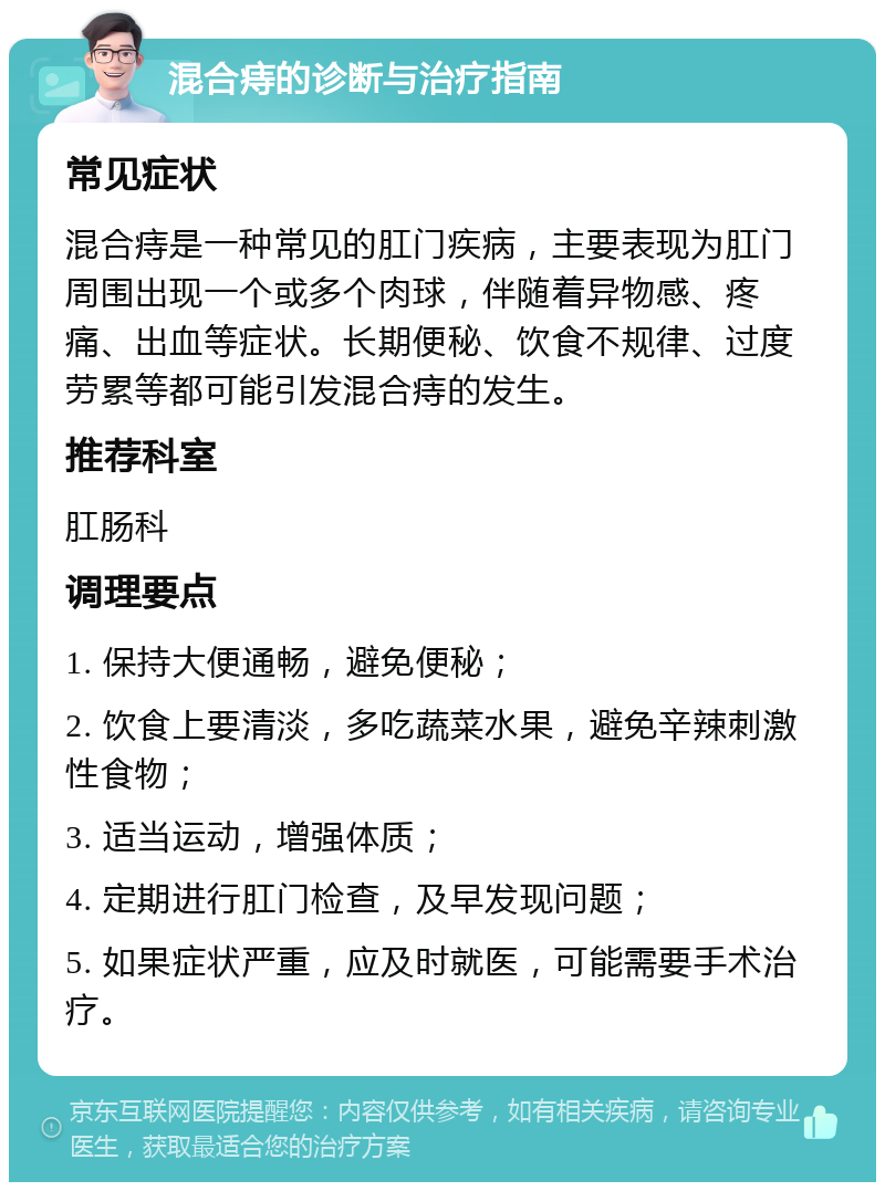 混合痔的诊断与治疗指南 常见症状 混合痔是一种常见的肛门疾病，主要表现为肛门周围出现一个或多个肉球，伴随着异物感、疼痛、出血等症状。长期便秘、饮食不规律、过度劳累等都可能引发混合痔的发生。 推荐科室 肛肠科 调理要点 1. 保持大便通畅，避免便秘； 2. 饮食上要清淡，多吃蔬菜水果，避免辛辣刺激性食物； 3. 适当运动，增强体质； 4. 定期进行肛门检查，及早发现问题； 5. 如果症状严重，应及时就医，可能需要手术治疗。