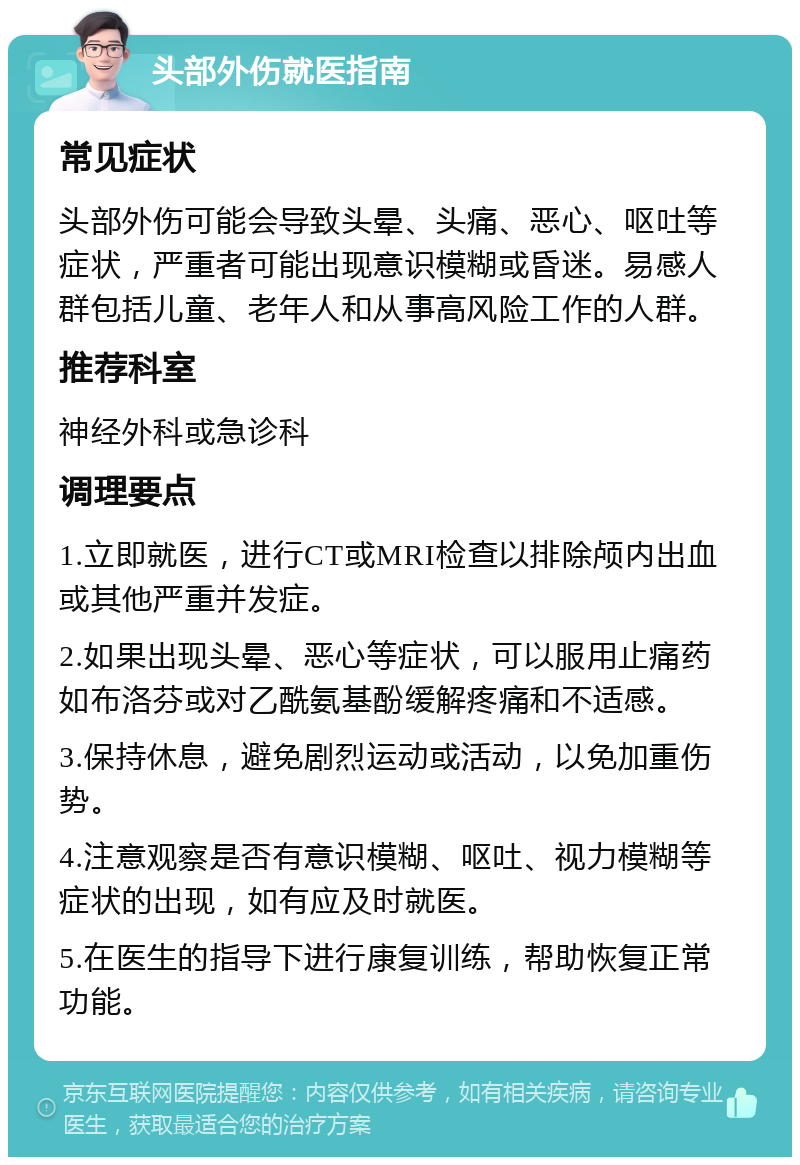 头部外伤就医指南 常见症状 头部外伤可能会导致头晕、头痛、恶心、呕吐等症状，严重者可能出现意识模糊或昏迷。易感人群包括儿童、老年人和从事高风险工作的人群。 推荐科室 神经外科或急诊科 调理要点 1.立即就医，进行CT或MRI检查以排除颅内出血或其他严重并发症。 2.如果出现头晕、恶心等症状，可以服用止痛药如布洛芬或对乙酰氨基酚缓解疼痛和不适感。 3.保持休息，避免剧烈运动或活动，以免加重伤势。 4.注意观察是否有意识模糊、呕吐、视力模糊等症状的出现，如有应及时就医。 5.在医生的指导下进行康复训练，帮助恢复正常功能。