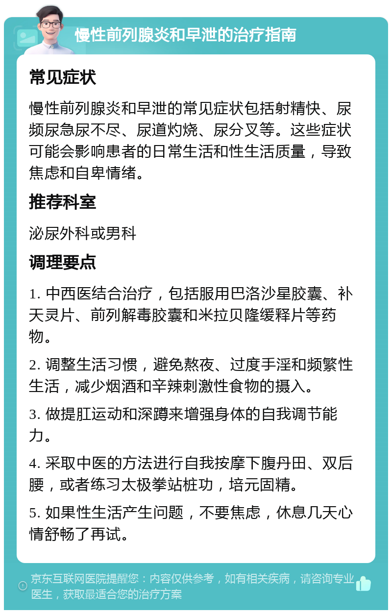 慢性前列腺炎和早泄的治疗指南 常见症状 慢性前列腺炎和早泄的常见症状包括射精快、尿频尿急尿不尽、尿道灼烧、尿分叉等。这些症状可能会影响患者的日常生活和性生活质量，导致焦虑和自卑情绪。 推荐科室 泌尿外科或男科 调理要点 1. 中西医结合治疗，包括服用巴洛沙星胶囊、补天灵片、前列解毒胶囊和米拉贝隆缓释片等药物。 2. 调整生活习惯，避免熬夜、过度手淫和频繁性生活，减少烟酒和辛辣刺激性食物的摄入。 3. 做提肛运动和深蹲来增强身体的自我调节能力。 4. 采取中医的方法进行自我按摩下腹丹田、双后腰，或者练习太极拳站桩功，培元固精。 5. 如果性生活产生问题，不要焦虑，休息几天心情舒畅了再试。