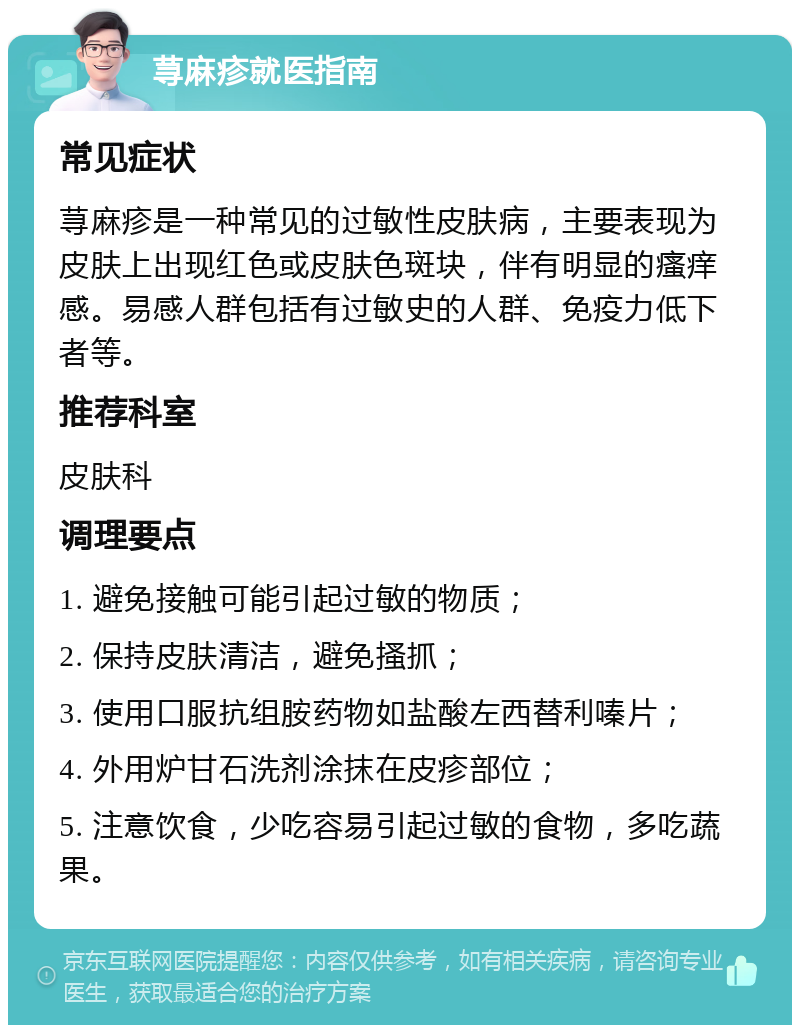 荨麻疹就医指南 常见症状 荨麻疹是一种常见的过敏性皮肤病，主要表现为皮肤上出现红色或皮肤色斑块，伴有明显的瘙痒感。易感人群包括有过敏史的人群、免疫力低下者等。 推荐科室 皮肤科 调理要点 1. 避免接触可能引起过敏的物质； 2. 保持皮肤清洁，避免搔抓； 3. 使用口服抗组胺药物如盐酸左西替利嗪片； 4. 外用炉甘石洗剂涂抹在皮疹部位； 5. 注意饮食，少吃容易引起过敏的食物，多吃蔬果。