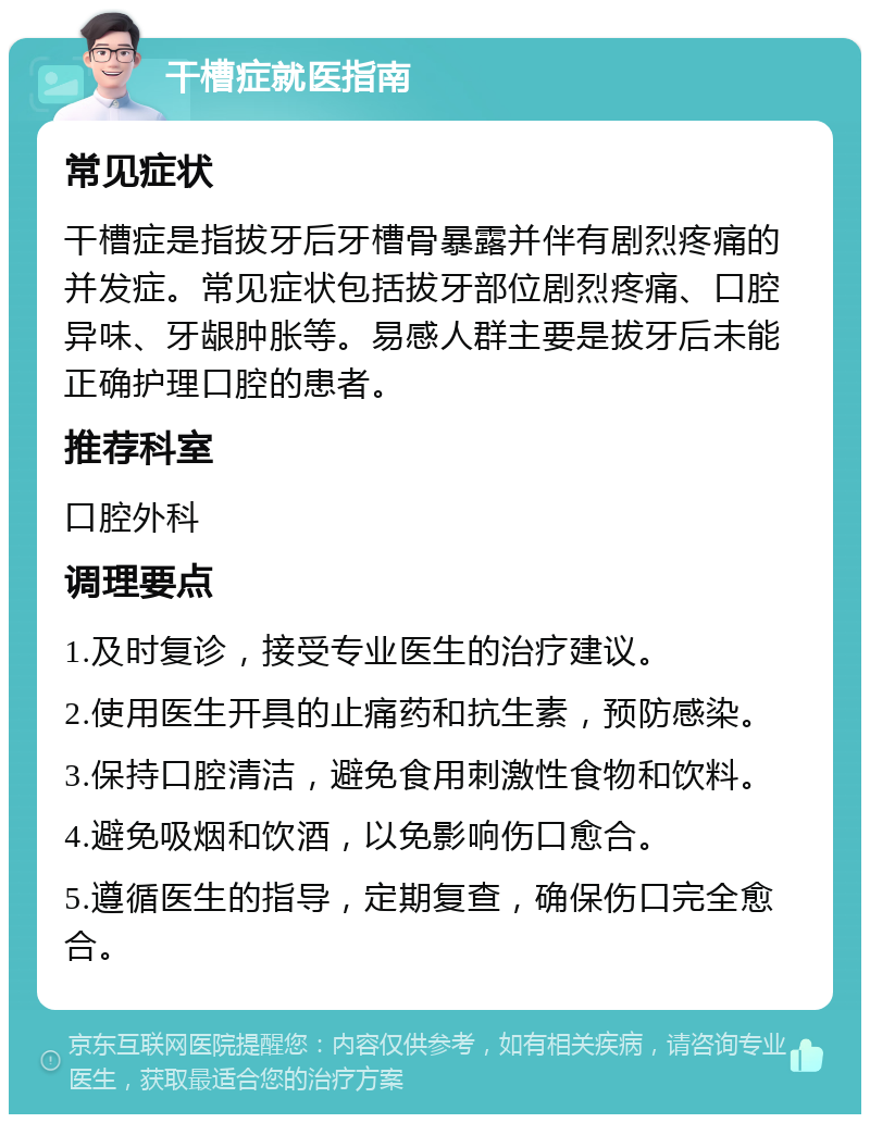 干槽症就医指南 常见症状 干槽症是指拔牙后牙槽骨暴露并伴有剧烈疼痛的并发症。常见症状包括拔牙部位剧烈疼痛、口腔异味、牙龈肿胀等。易感人群主要是拔牙后未能正确护理口腔的患者。 推荐科室 口腔外科 调理要点 1.及时复诊，接受专业医生的治疗建议。 2.使用医生开具的止痛药和抗生素，预防感染。 3.保持口腔清洁，避免食用刺激性食物和饮料。 4.避免吸烟和饮酒，以免影响伤口愈合。 5.遵循医生的指导，定期复查，确保伤口完全愈合。