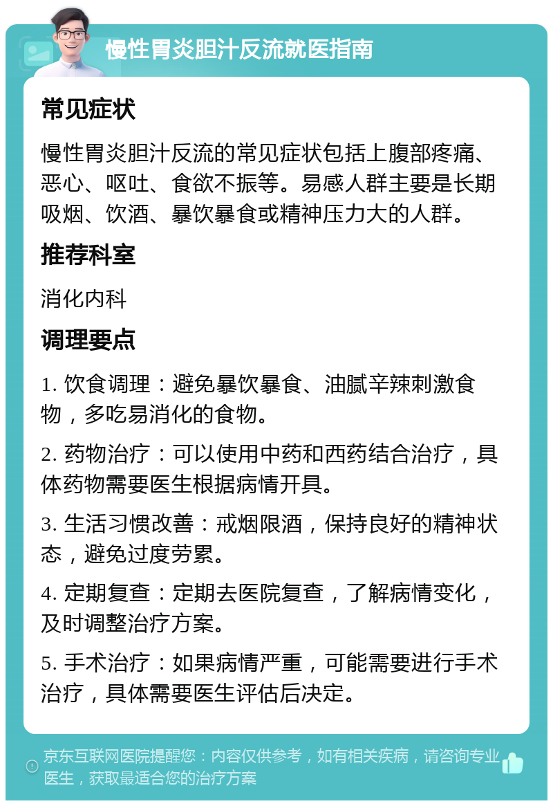 慢性胃炎胆汁反流就医指南 常见症状 慢性胃炎胆汁反流的常见症状包括上腹部疼痛、恶心、呕吐、食欲不振等。易感人群主要是长期吸烟、饮酒、暴饮暴食或精神压力大的人群。 推荐科室 消化内科 调理要点 1. 饮食调理：避免暴饮暴食、油腻辛辣刺激食物，多吃易消化的食物。 2. 药物治疗：可以使用中药和西药结合治疗，具体药物需要医生根据病情开具。 3. 生活习惯改善：戒烟限酒，保持良好的精神状态，避免过度劳累。 4. 定期复查：定期去医院复查，了解病情变化，及时调整治疗方案。 5. 手术治疗：如果病情严重，可能需要进行手术治疗，具体需要医生评估后决定。