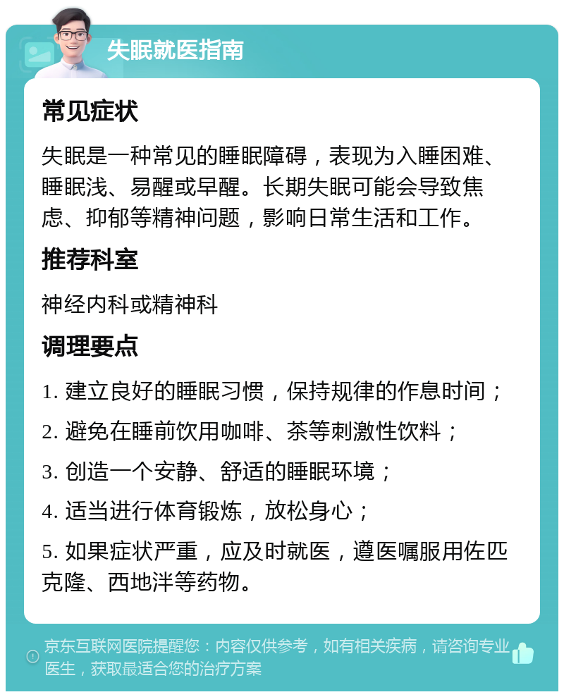 失眠就医指南 常见症状 失眠是一种常见的睡眠障碍，表现为入睡困难、睡眠浅、易醒或早醒。长期失眠可能会导致焦虑、抑郁等精神问题，影响日常生活和工作。 推荐科室 神经内科或精神科 调理要点 1. 建立良好的睡眠习惯，保持规律的作息时间； 2. 避免在睡前饮用咖啡、茶等刺激性饮料； 3. 创造一个安静、舒适的睡眠环境； 4. 适当进行体育锻炼，放松身心； 5. 如果症状严重，应及时就医，遵医嘱服用佐匹克隆、西地泮等药物。