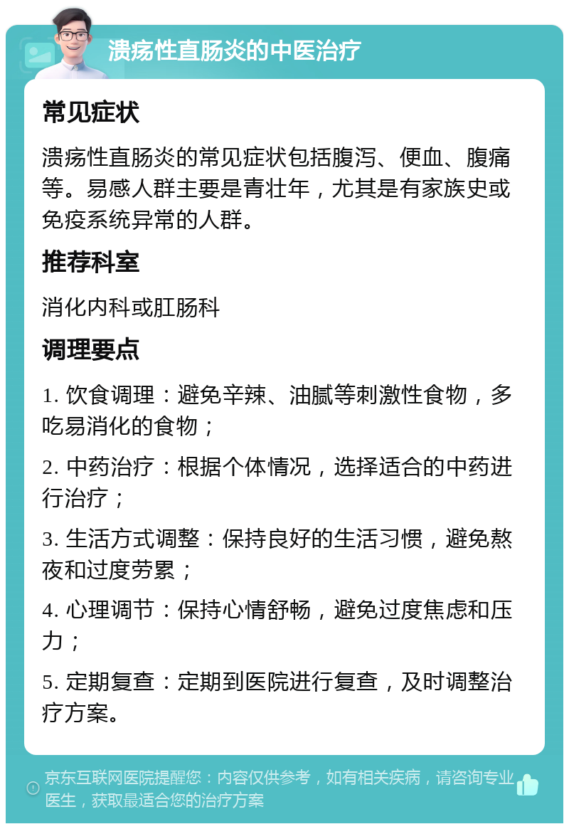 溃疡性直肠炎的中医治疗 常见症状 溃疡性直肠炎的常见症状包括腹泻、便血、腹痛等。易感人群主要是青壮年，尤其是有家族史或免疫系统异常的人群。 推荐科室 消化内科或肛肠科 调理要点 1. 饮食调理：避免辛辣、油腻等刺激性食物，多吃易消化的食物； 2. 中药治疗：根据个体情况，选择适合的中药进行治疗； 3. 生活方式调整：保持良好的生活习惯，避免熬夜和过度劳累； 4. 心理调节：保持心情舒畅，避免过度焦虑和压力； 5. 定期复查：定期到医院进行复查，及时调整治疗方案。