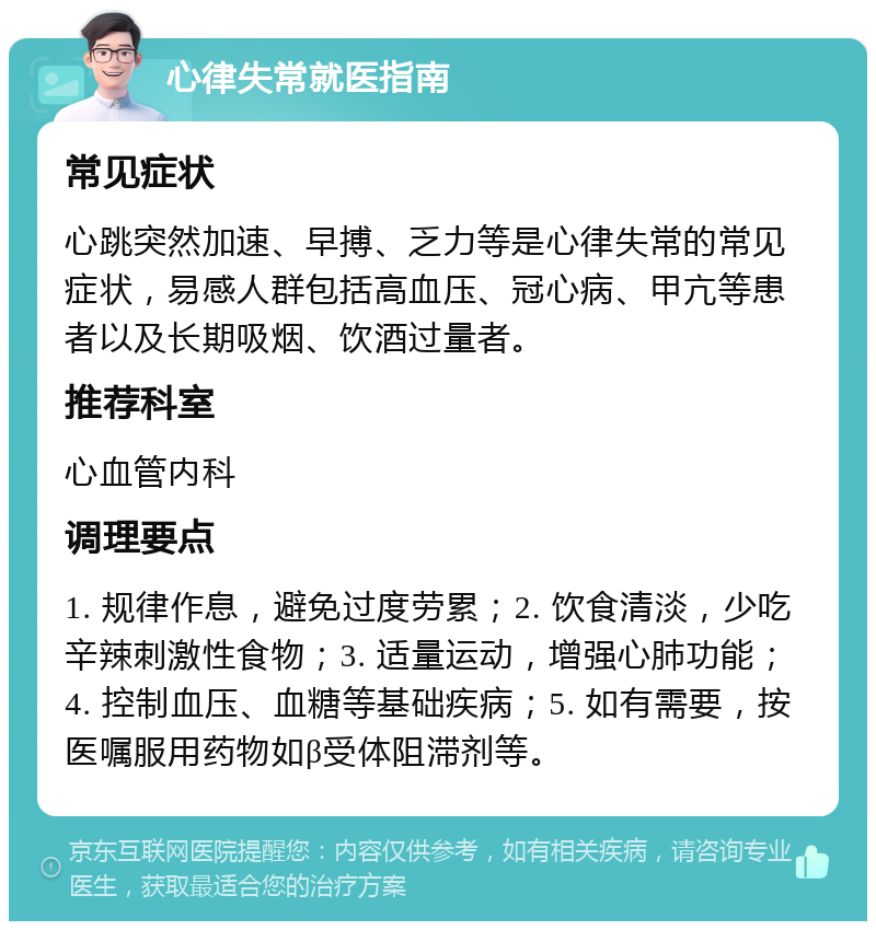 心律失常就医指南 常见症状 心跳突然加速、早搏、乏力等是心律失常的常见症状，易感人群包括高血压、冠心病、甲亢等患者以及长期吸烟、饮酒过量者。 推荐科室 心血管内科 调理要点 1. 规律作息，避免过度劳累；2. 饮食清淡，少吃辛辣刺激性食物；3. 适量运动，增强心肺功能；4. 控制血压、血糖等基础疾病；5. 如有需要，按医嘱服用药物如β受体阻滞剂等。