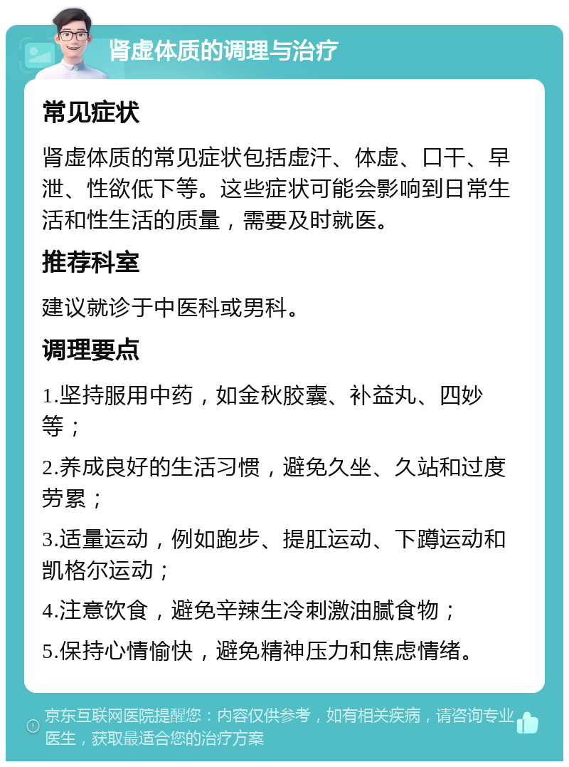 肾虚体质的调理与治疗 常见症状 肾虚体质的常见症状包括虚汗、体虚、口干、早泄、性欲低下等。这些症状可能会影响到日常生活和性生活的质量，需要及时就医。 推荐科室 建议就诊于中医科或男科。 调理要点 1.坚持服用中药，如金秋胶囊、补益丸、四妙等； 2.养成良好的生活习惯，避免久坐、久站和过度劳累； 3.适量运动，例如跑步、提肛运动、下蹲运动和凯格尔运动； 4.注意饮食，避免辛辣生冷刺激油腻食物； 5.保持心情愉快，避免精神压力和焦虑情绪。