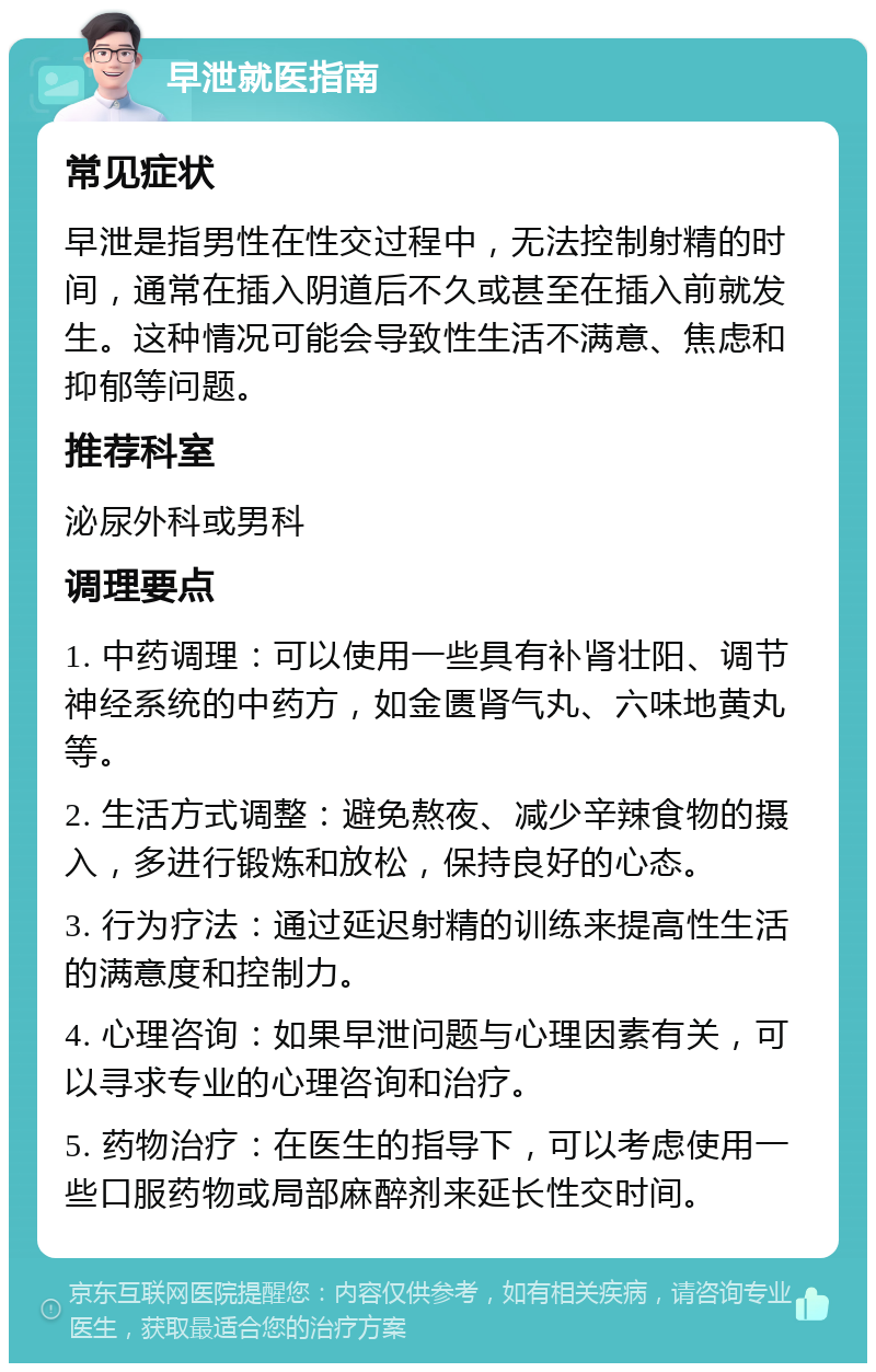 早泄就医指南 常见症状 早泄是指男性在性交过程中，无法控制射精的时间，通常在插入阴道后不久或甚至在插入前就发生。这种情况可能会导致性生活不满意、焦虑和抑郁等问题。 推荐科室 泌尿外科或男科 调理要点 1. 中药调理：可以使用一些具有补肾壮阳、调节神经系统的中药方，如金匮肾气丸、六味地黄丸等。 2. 生活方式调整：避免熬夜、减少辛辣食物的摄入，多进行锻炼和放松，保持良好的心态。 3. 行为疗法：通过延迟射精的训练来提高性生活的满意度和控制力。 4. 心理咨询：如果早泄问题与心理因素有关，可以寻求专业的心理咨询和治疗。 5. 药物治疗：在医生的指导下，可以考虑使用一些口服药物或局部麻醉剂来延长性交时间。