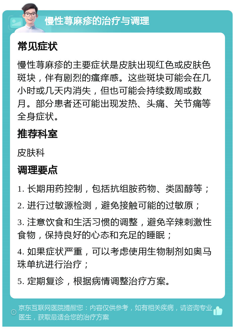 慢性荨麻疹的治疗与调理 常见症状 慢性荨麻疹的主要症状是皮肤出现红色或皮肤色斑块，伴有剧烈的瘙痒感。这些斑块可能会在几小时或几天内消失，但也可能会持续数周或数月。部分患者还可能出现发热、头痛、关节痛等全身症状。 推荐科室 皮肤科 调理要点 1. 长期用药控制，包括抗组胺药物、类固醇等； 2. 进行过敏源检测，避免接触可能的过敏原； 3. 注意饮食和生活习惯的调整，避免辛辣刺激性食物，保持良好的心态和充足的睡眠； 4. 如果症状严重，可以考虑使用生物制剂如奥马珠单抗进行治疗； 5. 定期复诊，根据病情调整治疗方案。