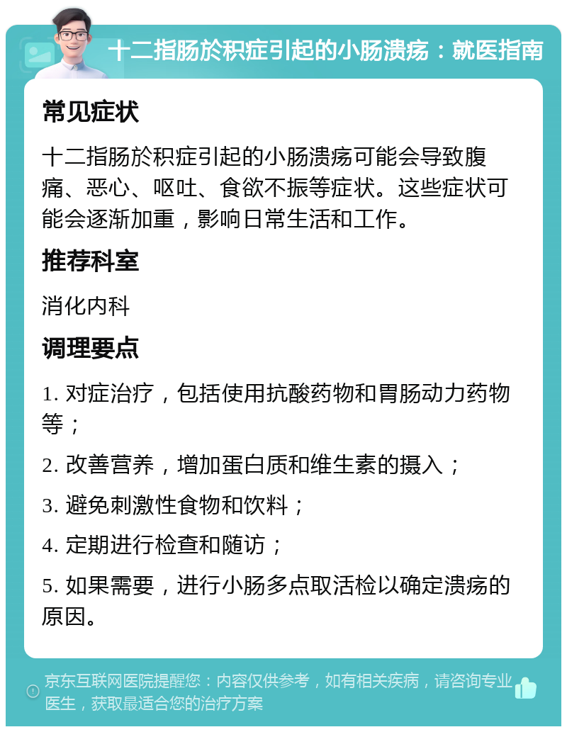 十二指肠於积症引起的小肠溃疡：就医指南 常见症状 十二指肠於积症引起的小肠溃疡可能会导致腹痛、恶心、呕吐、食欲不振等症状。这些症状可能会逐渐加重，影响日常生活和工作。 推荐科室 消化内科 调理要点 1. 对症治疗，包括使用抗酸药物和胃肠动力药物等； 2. 改善营养，增加蛋白质和维生素的摄入； 3. 避免刺激性食物和饮料； 4. 定期进行检查和随访； 5. 如果需要，进行小肠多点取活检以确定溃疡的原因。