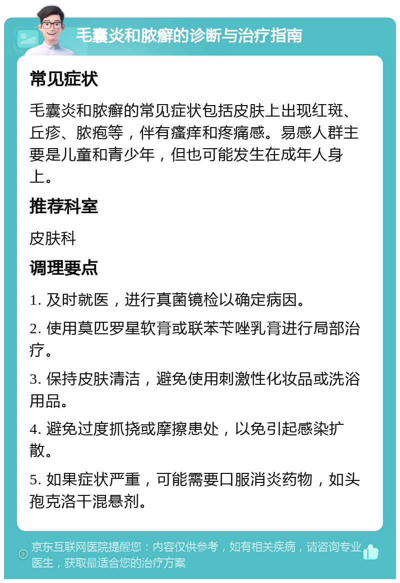 毛囊炎和脓癣的诊断与治疗指南 常见症状 毛囊炎和脓癣的常见症状包括皮肤上出现红斑、丘疹、脓疱等，伴有瘙痒和疼痛感。易感人群主要是儿童和青少年，但也可能发生在成年人身上。 推荐科室 皮肤科 调理要点 1. 及时就医，进行真菌镜检以确定病因。 2. 使用莫匹罗星软膏或联苯苄唑乳膏进行局部治疗。 3. 保持皮肤清洁，避免使用刺激性化妆品或洗浴用品。 4. 避免过度抓挠或摩擦患处，以免引起感染扩散。 5. 如果症状严重，可能需要口服消炎药物，如头孢克洛干混悬剂。