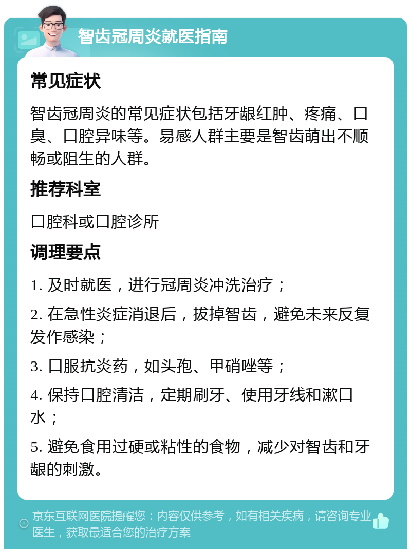 智齿冠周炎就医指南 常见症状 智齿冠周炎的常见症状包括牙龈红肿、疼痛、口臭、口腔异味等。易感人群主要是智齿萌出不顺畅或阻生的人群。 推荐科室 口腔科或口腔诊所 调理要点 1. 及时就医，进行冠周炎冲洗治疗； 2. 在急性炎症消退后，拔掉智齿，避免未来反复发作感染； 3. 口服抗炎药，如头孢、甲硝唑等； 4. 保持口腔清洁，定期刷牙、使用牙线和漱口水； 5. 避免食用过硬或粘性的食物，减少对智齿和牙龈的刺激。