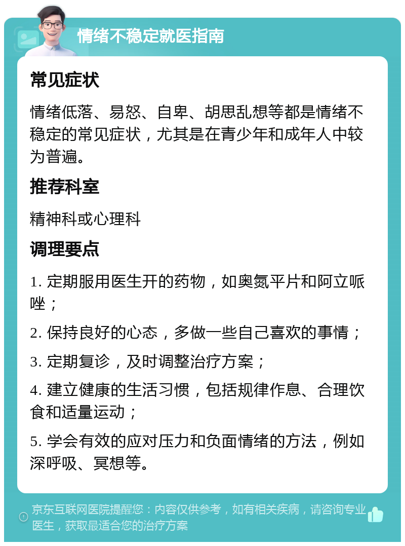 情绪不稳定就医指南 常见症状 情绪低落、易怒、自卑、胡思乱想等都是情绪不稳定的常见症状，尤其是在青少年和成年人中较为普遍。 推荐科室 精神科或心理科 调理要点 1. 定期服用医生开的药物，如奥氮平片和阿立哌唑； 2. 保持良好的心态，多做一些自己喜欢的事情； 3. 定期复诊，及时调整治疗方案； 4. 建立健康的生活习惯，包括规律作息、合理饮食和适量运动； 5. 学会有效的应对压力和负面情绪的方法，例如深呼吸、冥想等。