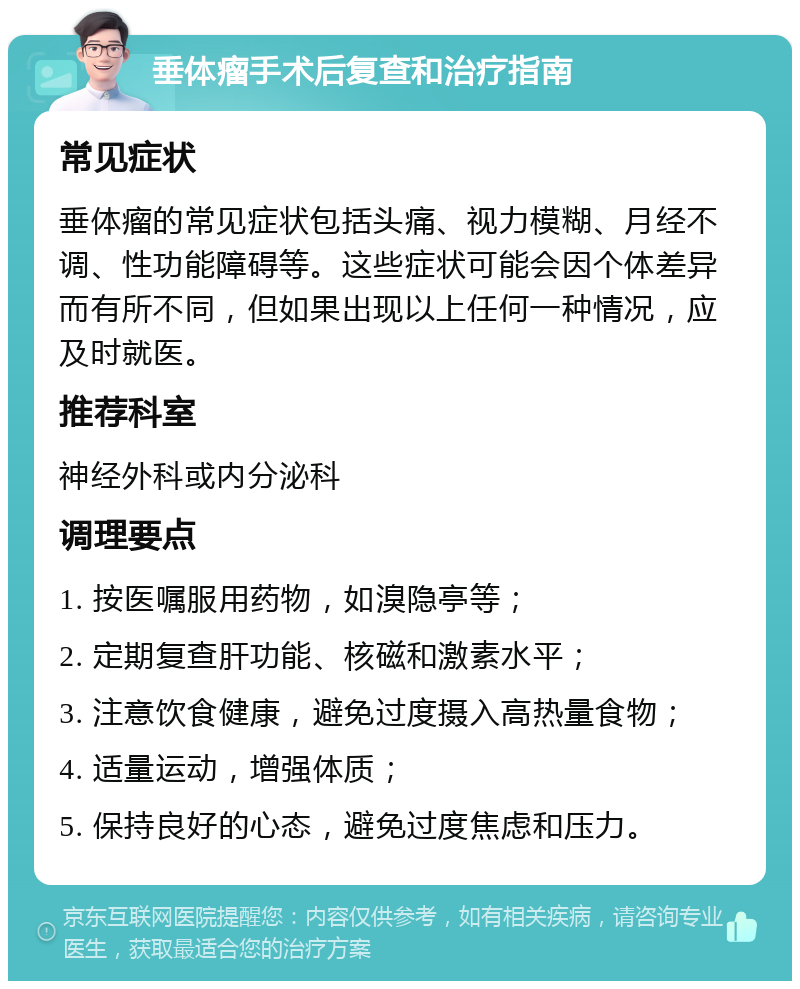 垂体瘤手术后复查和治疗指南 常见症状 垂体瘤的常见症状包括头痛、视力模糊、月经不调、性功能障碍等。这些症状可能会因个体差异而有所不同，但如果出现以上任何一种情况，应及时就医。 推荐科室 神经外科或内分泌科 调理要点 1. 按医嘱服用药物，如溴隐亭等； 2. 定期复查肝功能、核磁和激素水平； 3. 注意饮食健康，避免过度摄入高热量食物； 4. 适量运动，增强体质； 5. 保持良好的心态，避免过度焦虑和压力。