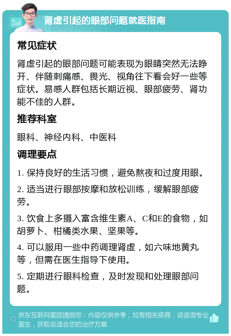 肾虚引起的眼部问题就医指南 常见症状 肾虚引起的眼部问题可能表现为眼睛突然无法睁开、伴随刺痛感、畏光、视角往下看会好一些等症状。易感人群包括长期近视、眼部疲劳、肾功能不佳的人群。 推荐科室 眼科、神经内科、中医科 调理要点 1. 保持良好的生活习惯，避免熬夜和过度用眼。 2. 适当进行眼部按摩和放松训练，缓解眼部疲劳。 3. 饮食上多摄入富含维生素A、C和E的食物，如胡萝卜、柑橘类水果、坚果等。 4. 可以服用一些中药调理肾虚，如六味地黄丸等，但需在医生指导下使用。 5. 定期进行眼科检查，及时发现和处理眼部问题。