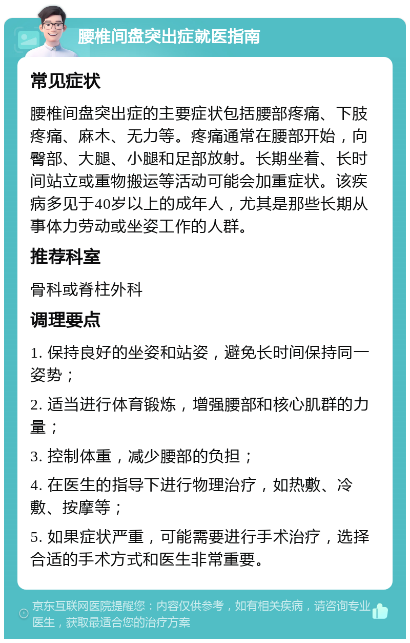 腰椎间盘突出症就医指南 常见症状 腰椎间盘突出症的主要症状包括腰部疼痛、下肢疼痛、麻木、无力等。疼痛通常在腰部开始，向臀部、大腿、小腿和足部放射。长期坐着、长时间站立或重物搬运等活动可能会加重症状。该疾病多见于40岁以上的成年人，尤其是那些长期从事体力劳动或坐姿工作的人群。 推荐科室 骨科或脊柱外科 调理要点 1. 保持良好的坐姿和站姿，避免长时间保持同一姿势； 2. 适当进行体育锻炼，增强腰部和核心肌群的力量； 3. 控制体重，减少腰部的负担； 4. 在医生的指导下进行物理治疗，如热敷、冷敷、按摩等； 5. 如果症状严重，可能需要进行手术治疗，选择合适的手术方式和医生非常重要。