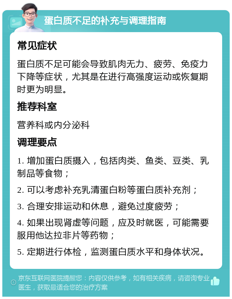 蛋白质不足的补充与调理指南 常见症状 蛋白质不足可能会导致肌肉无力、疲劳、免疫力下降等症状，尤其是在进行高强度运动或恢复期时更为明显。 推荐科室 营养科或内分泌科 调理要点 1. 增加蛋白质摄入，包括肉类、鱼类、豆类、乳制品等食物； 2. 可以考虑补充乳清蛋白粉等蛋白质补充剂； 3. 合理安排运动和休息，避免过度疲劳； 4. 如果出现肾虚等问题，应及时就医，可能需要服用他达拉非片等药物； 5. 定期进行体检，监测蛋白质水平和身体状况。