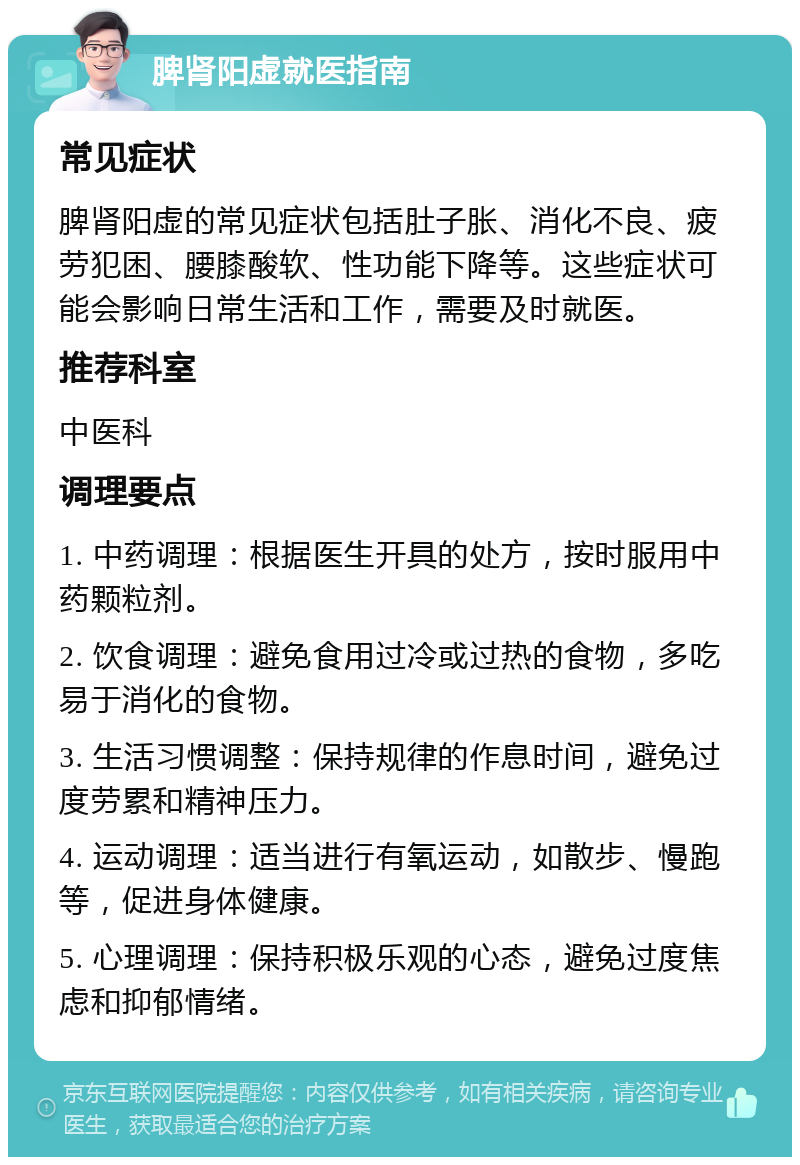 脾肾阳虚就医指南 常见症状 脾肾阳虚的常见症状包括肚子胀、消化不良、疲劳犯困、腰膝酸软、性功能下降等。这些症状可能会影响日常生活和工作，需要及时就医。 推荐科室 中医科 调理要点 1. 中药调理：根据医生开具的处方，按时服用中药颗粒剂。 2. 饮食调理：避免食用过冷或过热的食物，多吃易于消化的食物。 3. 生活习惯调整：保持规律的作息时间，避免过度劳累和精神压力。 4. 运动调理：适当进行有氧运动，如散步、慢跑等，促进身体健康。 5. 心理调理：保持积极乐观的心态，避免过度焦虑和抑郁情绪。