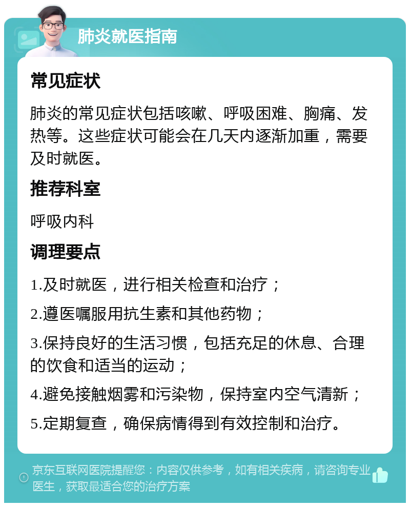 肺炎就医指南 常见症状 肺炎的常见症状包括咳嗽、呼吸困难、胸痛、发热等。这些症状可能会在几天内逐渐加重，需要及时就医。 推荐科室 呼吸内科 调理要点 1.及时就医，进行相关检查和治疗； 2.遵医嘱服用抗生素和其他药物； 3.保持良好的生活习惯，包括充足的休息、合理的饮食和适当的运动； 4.避免接触烟雾和污染物，保持室内空气清新； 5.定期复查，确保病情得到有效控制和治疗。