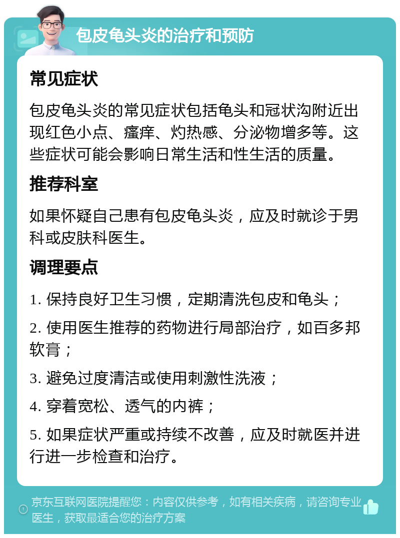 包皮龟头炎的治疗和预防 常见症状 包皮龟头炎的常见症状包括龟头和冠状沟附近出现红色小点、瘙痒、灼热感、分泌物增多等。这些症状可能会影响日常生活和性生活的质量。 推荐科室 如果怀疑自己患有包皮龟头炎，应及时就诊于男科或皮肤科医生。 调理要点 1. 保持良好卫生习惯，定期清洗包皮和龟头； 2. 使用医生推荐的药物进行局部治疗，如百多邦软膏； 3. 避免过度清洁或使用刺激性洗液； 4. 穿着宽松、透气的内裤； 5. 如果症状严重或持续不改善，应及时就医并进行进一步检查和治疗。