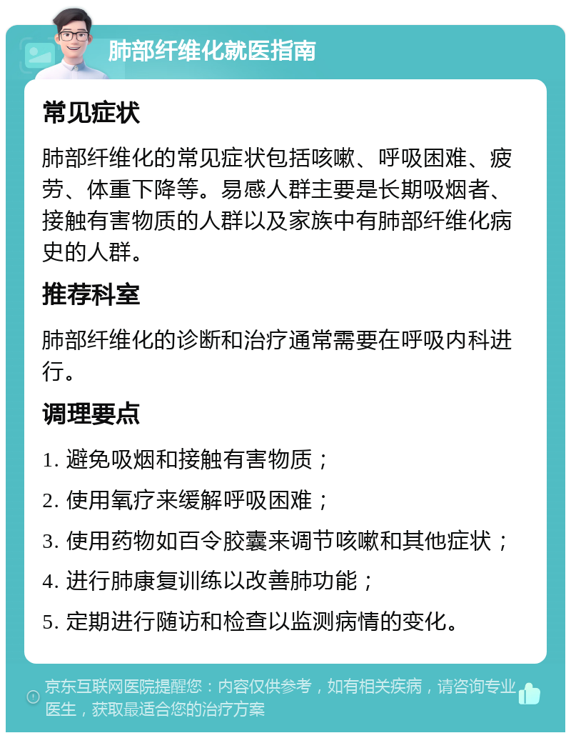 肺部纤维化就医指南 常见症状 肺部纤维化的常见症状包括咳嗽、呼吸困难、疲劳、体重下降等。易感人群主要是长期吸烟者、接触有害物质的人群以及家族中有肺部纤维化病史的人群。 推荐科室 肺部纤维化的诊断和治疗通常需要在呼吸内科进行。 调理要点 1. 避免吸烟和接触有害物质； 2. 使用氧疗来缓解呼吸困难； 3. 使用药物如百令胶囊来调节咳嗽和其他症状； 4. 进行肺康复训练以改善肺功能； 5. 定期进行随访和检查以监测病情的变化。