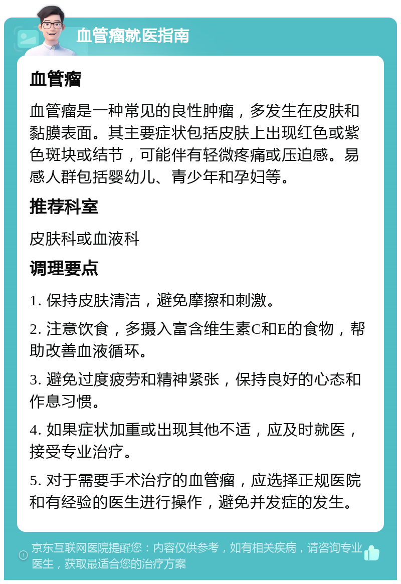 血管瘤就医指南 血管瘤 血管瘤是一种常见的良性肿瘤，多发生在皮肤和黏膜表面。其主要症状包括皮肤上出现红色或紫色斑块或结节，可能伴有轻微疼痛或压迫感。易感人群包括婴幼儿、青少年和孕妇等。 推荐科室 皮肤科或血液科 调理要点 1. 保持皮肤清洁，避免摩擦和刺激。 2. 注意饮食，多摄入富含维生素C和E的食物，帮助改善血液循环。 3. 避免过度疲劳和精神紧张，保持良好的心态和作息习惯。 4. 如果症状加重或出现其他不适，应及时就医，接受专业治疗。 5. 对于需要手术治疗的血管瘤，应选择正规医院和有经验的医生进行操作，避免并发症的发生。