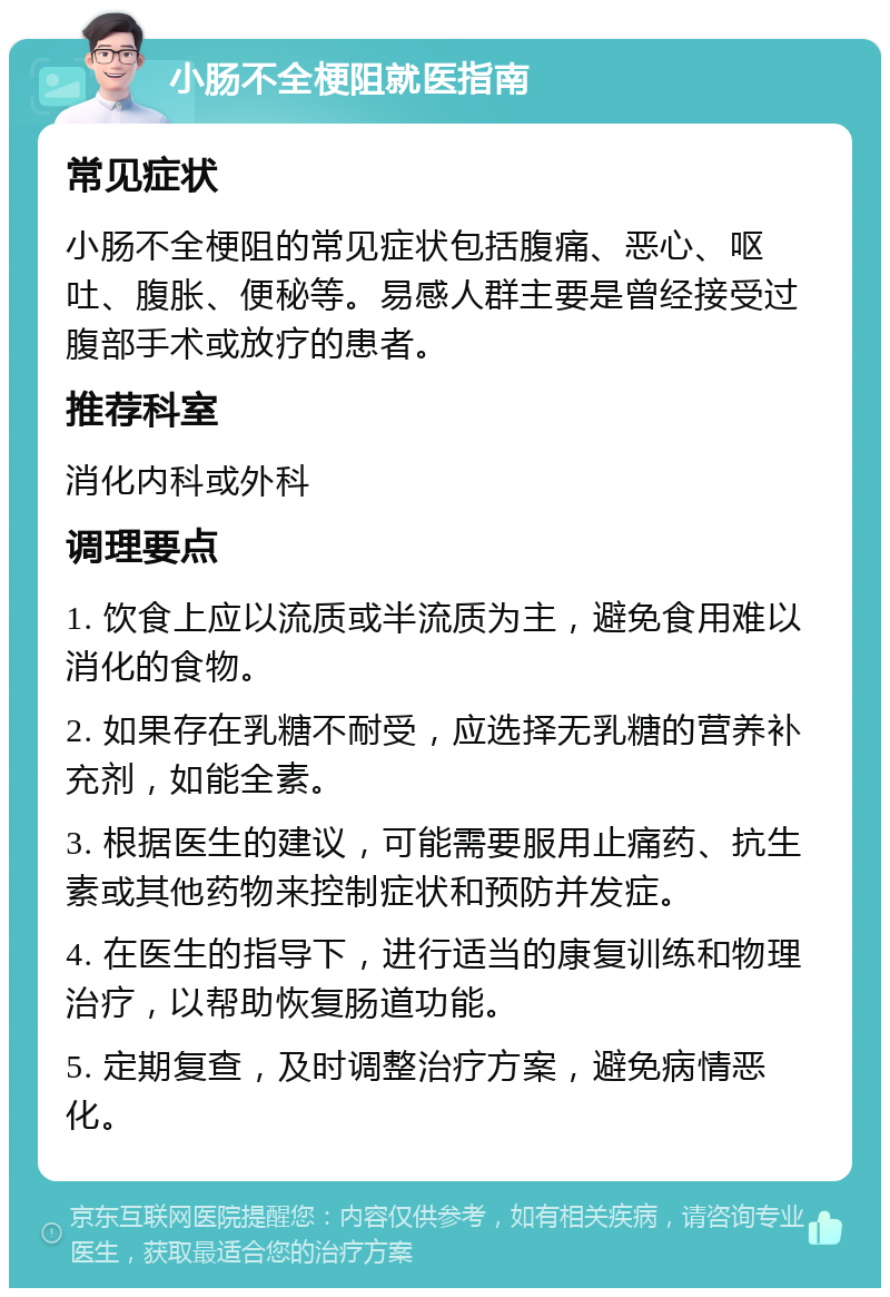 小肠不全梗阻就医指南 常见症状 小肠不全梗阻的常见症状包括腹痛、恶心、呕吐、腹胀、便秘等。易感人群主要是曾经接受过腹部手术或放疗的患者。 推荐科室 消化内科或外科 调理要点 1. 饮食上应以流质或半流质为主，避免食用难以消化的食物。 2. 如果存在乳糖不耐受，应选择无乳糖的营养补充剂，如能全素。 3. 根据医生的建议，可能需要服用止痛药、抗生素或其他药物来控制症状和预防并发症。 4. 在医生的指导下，进行适当的康复训练和物理治疗，以帮助恢复肠道功能。 5. 定期复查，及时调整治疗方案，避免病情恶化。