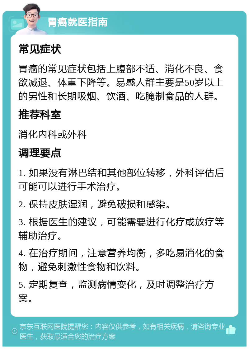 胃癌就医指南 常见症状 胃癌的常见症状包括上腹部不适、消化不良、食欲减退、体重下降等。易感人群主要是50岁以上的男性和长期吸烟、饮酒、吃腌制食品的人群。 推荐科室 消化内科或外科 调理要点 1. 如果没有淋巴结和其他部位转移，外科评估后可能可以进行手术治疗。 2. 保持皮肤湿润，避免破损和感染。 3. 根据医生的建议，可能需要进行化疗或放疗等辅助治疗。 4. 在治疗期间，注意营养均衡，多吃易消化的食物，避免刺激性食物和饮料。 5. 定期复查，监测病情变化，及时调整治疗方案。