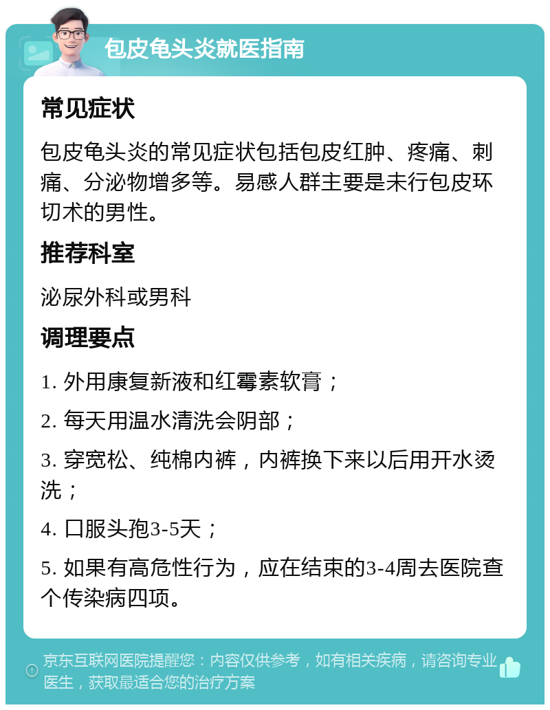 包皮龟头炎就医指南 常见症状 包皮龟头炎的常见症状包括包皮红肿、疼痛、刺痛、分泌物增多等。易感人群主要是未行包皮环切术的男性。 推荐科室 泌尿外科或男科 调理要点 1. 外用康复新液和红霉素软膏； 2. 每天用温水清洗会阴部； 3. 穿宽松、纯棉内裤，内裤换下来以后用开水烫洗； 4. 口服头孢3-5天； 5. 如果有高危性行为，应在结束的3-4周去医院查个传染病四项。