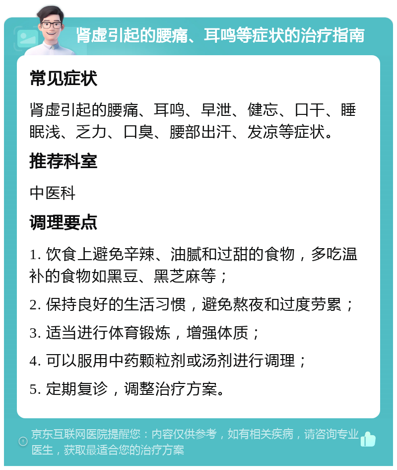 肾虚引起的腰痛、耳鸣等症状的治疗指南 常见症状 肾虚引起的腰痛、耳鸣、早泄、健忘、口干、睡眠浅、乏力、口臭、腰部出汗、发凉等症状。 推荐科室 中医科 调理要点 1. 饮食上避免辛辣、油腻和过甜的食物，多吃温补的食物如黑豆、黑芝麻等； 2. 保持良好的生活习惯，避免熬夜和过度劳累； 3. 适当进行体育锻炼，增强体质； 4. 可以服用中药颗粒剂或汤剂进行调理； 5. 定期复诊，调整治疗方案。