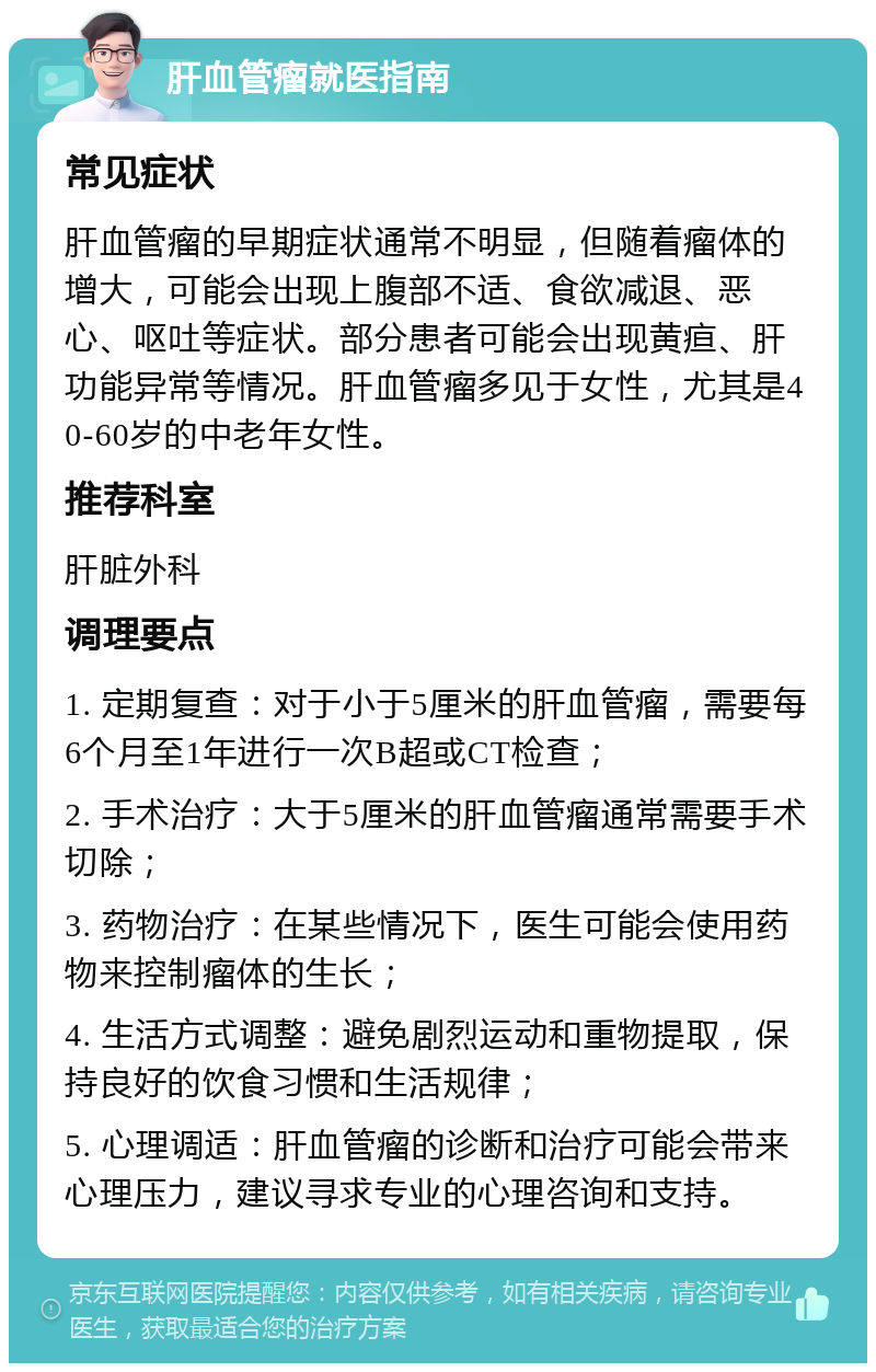 肝血管瘤就医指南 常见症状 肝血管瘤的早期症状通常不明显，但随着瘤体的增大，可能会出现上腹部不适、食欲减退、恶心、呕吐等症状。部分患者可能会出现黄疸、肝功能异常等情况。肝血管瘤多见于女性，尤其是40-60岁的中老年女性。 推荐科室 肝脏外科 调理要点 1. 定期复查：对于小于5厘米的肝血管瘤，需要每6个月至1年进行一次B超或CT检查； 2. 手术治疗：大于5厘米的肝血管瘤通常需要手术切除； 3. 药物治疗：在某些情况下，医生可能会使用药物来控制瘤体的生长； 4. 生活方式调整：避免剧烈运动和重物提取，保持良好的饮食习惯和生活规律； 5. 心理调适：肝血管瘤的诊断和治疗可能会带来心理压力，建议寻求专业的心理咨询和支持。