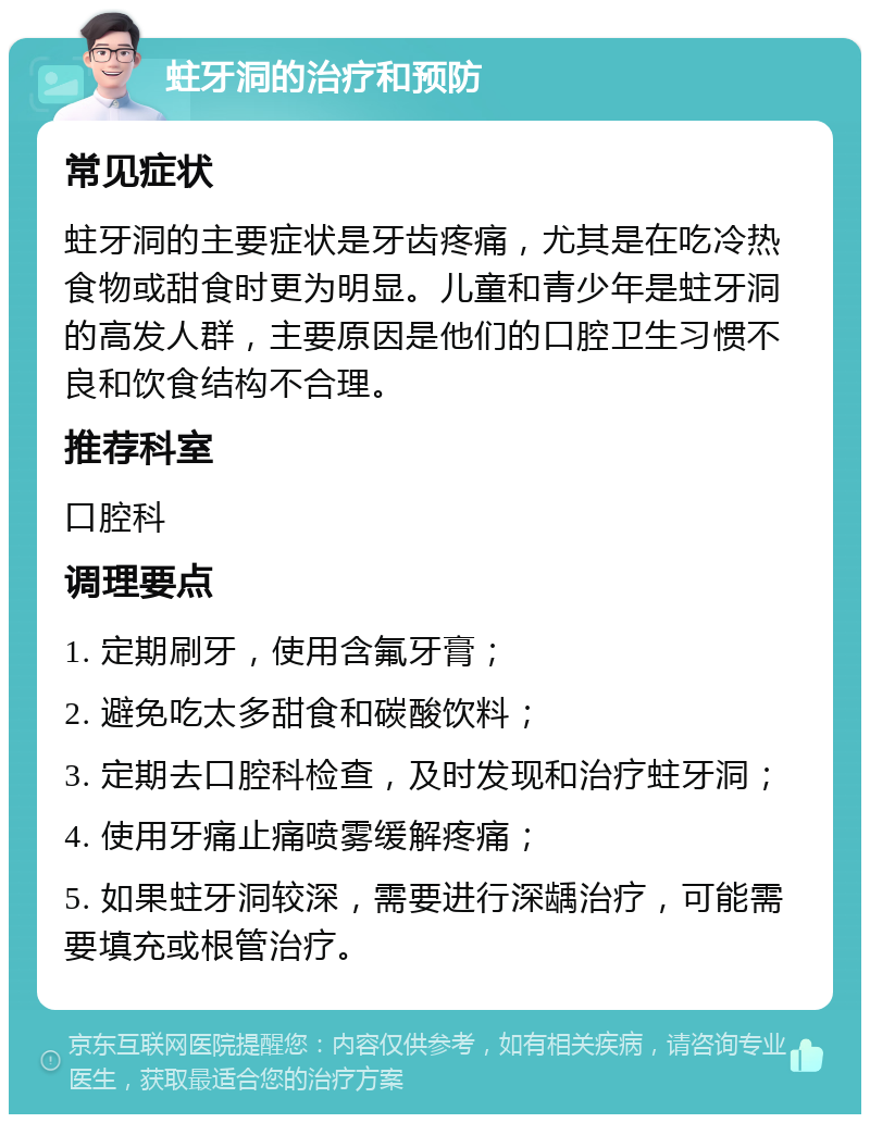 蛀牙洞的治疗和预防 常见症状 蛀牙洞的主要症状是牙齿疼痛，尤其是在吃冷热食物或甜食时更为明显。儿童和青少年是蛀牙洞的高发人群，主要原因是他们的口腔卫生习惯不良和饮食结构不合理。 推荐科室 口腔科 调理要点 1. 定期刷牙，使用含氟牙膏； 2. 避免吃太多甜食和碳酸饮料； 3. 定期去口腔科检查，及时发现和治疗蛀牙洞； 4. 使用牙痛止痛喷雾缓解疼痛； 5. 如果蛀牙洞较深，需要进行深龋治疗，可能需要填充或根管治疗。