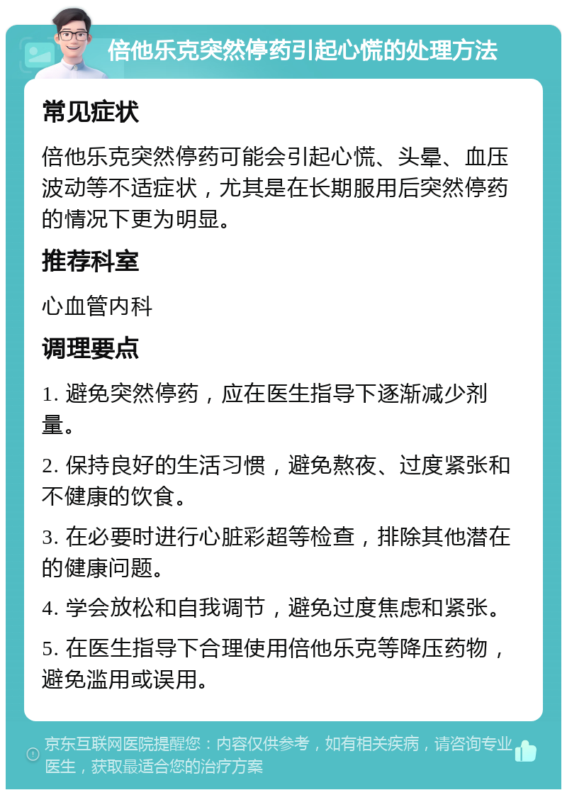 倍他乐克突然停药引起心慌的处理方法 常见症状 倍他乐克突然停药可能会引起心慌、头晕、血压波动等不适症状，尤其是在长期服用后突然停药的情况下更为明显。 推荐科室 心血管内科 调理要点 1. 避免突然停药，应在医生指导下逐渐减少剂量。 2. 保持良好的生活习惯，避免熬夜、过度紧张和不健康的饮食。 3. 在必要时进行心脏彩超等检查，排除其他潜在的健康问题。 4. 学会放松和自我调节，避免过度焦虑和紧张。 5. 在医生指导下合理使用倍他乐克等降压药物，避免滥用或误用。