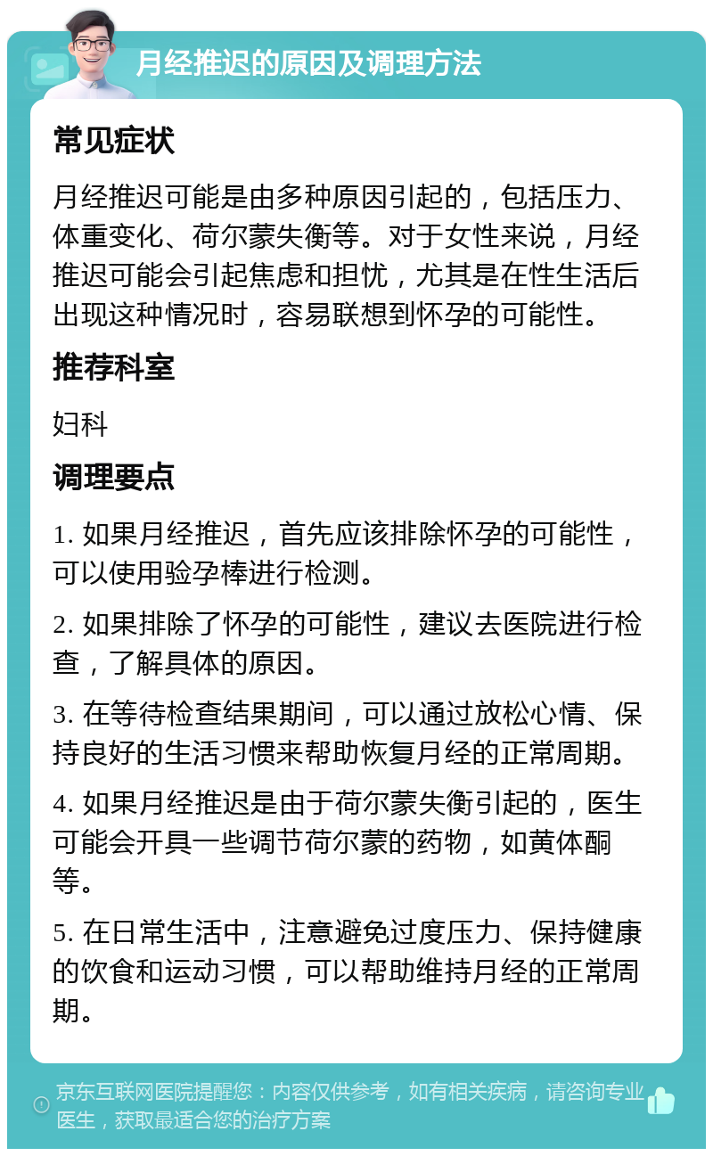 月经推迟的原因及调理方法 常见症状 月经推迟可能是由多种原因引起的，包括压力、体重变化、荷尔蒙失衡等。对于女性来说，月经推迟可能会引起焦虑和担忧，尤其是在性生活后出现这种情况时，容易联想到怀孕的可能性。 推荐科室 妇科 调理要点 1. 如果月经推迟，首先应该排除怀孕的可能性，可以使用验孕棒进行检测。 2. 如果排除了怀孕的可能性，建议去医院进行检查，了解具体的原因。 3. 在等待检查结果期间，可以通过放松心情、保持良好的生活习惯来帮助恢复月经的正常周期。 4. 如果月经推迟是由于荷尔蒙失衡引起的，医生可能会开具一些调节荷尔蒙的药物，如黄体酮等。 5. 在日常生活中，注意避免过度压力、保持健康的饮食和运动习惯，可以帮助维持月经的正常周期。