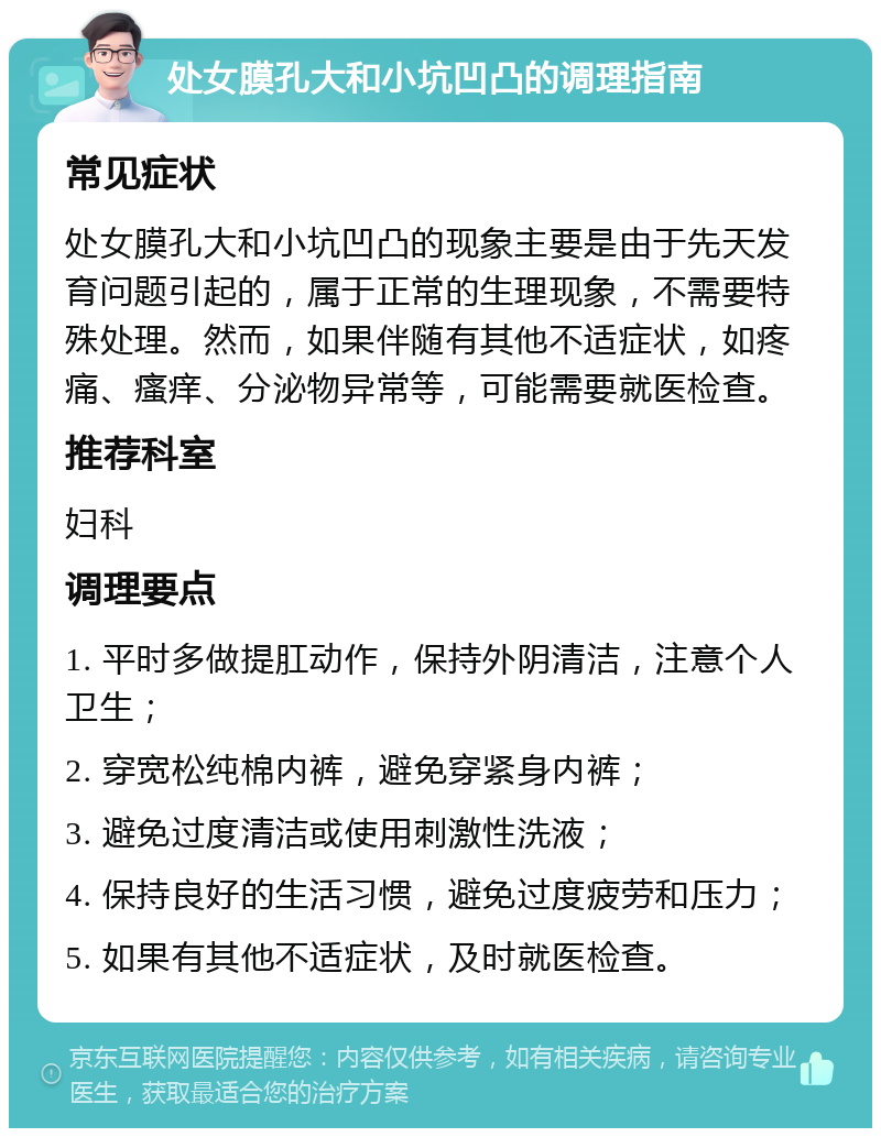 处女膜孔大和小坑凹凸的调理指南 常见症状 处女膜孔大和小坑凹凸的现象主要是由于先天发育问题引起的，属于正常的生理现象，不需要特殊处理。然而，如果伴随有其他不适症状，如疼痛、瘙痒、分泌物异常等，可能需要就医检查。 推荐科室 妇科 调理要点 1. 平时多做提肛动作，保持外阴清洁，注意个人卫生； 2. 穿宽松纯棉内裤，避免穿紧身内裤； 3. 避免过度清洁或使用刺激性洗液； 4. 保持良好的生活习惯，避免过度疲劳和压力； 5. 如果有其他不适症状，及时就医检查。