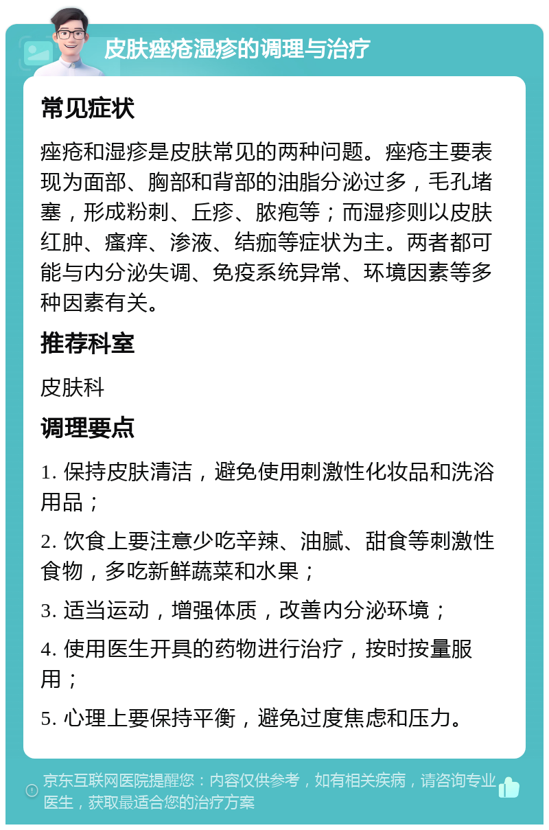 皮肤痤疮湿疹的调理与治疗 常见症状 痤疮和湿疹是皮肤常见的两种问题。痤疮主要表现为面部、胸部和背部的油脂分泌过多，毛孔堵塞，形成粉刺、丘疹、脓疱等；而湿疹则以皮肤红肿、瘙痒、渗液、结痂等症状为主。两者都可能与内分泌失调、免疫系统异常、环境因素等多种因素有关。 推荐科室 皮肤科 调理要点 1. 保持皮肤清洁，避免使用刺激性化妆品和洗浴用品； 2. 饮食上要注意少吃辛辣、油腻、甜食等刺激性食物，多吃新鲜蔬菜和水果； 3. 适当运动，增强体质，改善内分泌环境； 4. 使用医生开具的药物进行治疗，按时按量服用； 5. 心理上要保持平衡，避免过度焦虑和压力。